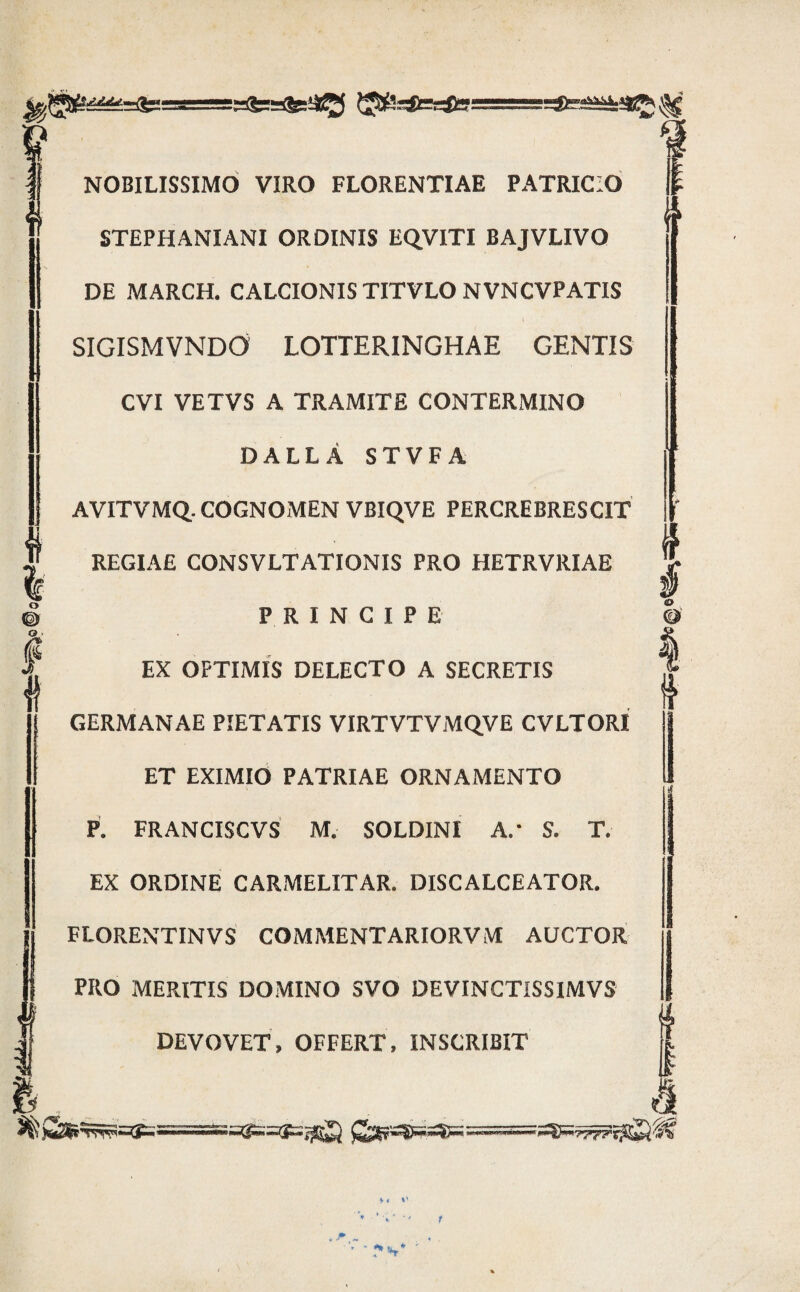 ^UstessUsi i. NOBILISSIMO VIRO FLORENTIAE PATRICIO STEPHANIANI ORDINIS EQ,VITI BAJVLIVO DE MARCH. CALCIONIS TITVLO NVNCVPATIS SIGISMVNDO LOTTERINGHAE GENTIS CVI VETVS A TRAMITE CONTERMINO DALLA STVFA AVITVMQ. COGNOMEN VBIQVE PERCREBRESCIT REGIAE CONSVLTATIONIS PRO HETRVRIAE PRINCIPE EX OPTIMIS DELECTO A SECRETIS GERMANAE PIETATIS VIRTVTVMQVE CVLTORI ET EXIMIO PATRIAE ORNAMENTO P. FRANCISCVS M, SOLDINI A.’ S. T. EX ORDINE CARMELITAR. DISCALCEATOR, FLORENTINVS COMMENTARIORVM AUCTOR PRO MERITIS DOMINO SVO DEVINCTISSIMVS DEVOVET, OFFERT. INSCRIBIT m 1