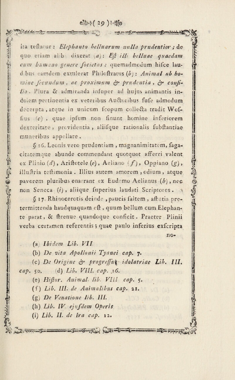 f^'y ■ ----•'———— —a^-iav-.Tst»-^ -i , 4 & il <j) I 0 o ili ;! :i ica cedat ur : Elephanto helluarum nulla prudentiov ; Aq QUO eriam al:b dixerat \a)\ Efl illi belluaQ quaedam cum humano genere focietas : quemadmodum hifce lau- d bus eamdem extulerat Philcftracus {h] : Animal nb ho¬ mine fecundum , ac proximum prudentia ^ conji- lio. Plura 2^ admiranda infuper ad hujus animantis in- dcleni pertinentia ex veteiibus Auctoribus fufe admodum cieceipta , atque in unicum fcopum colleCta tradit Woh- bus ic) , quae ipTum non finunt homine inferiorem dexteritate , providentia , aliifque rationalis fubftantiae muneribus appellare . § e6. Leonis vero prudentiam , magnanimitatem, faga- ciratemqiie abunde commendant quotquot afferri valent ex Plinio [d), Ariltotele (e), Aeliano (f)> Oppiano (g), illultria tcitimonia . Illius autem amorem , odium , atque pavorem pluribus enarrant ex Ludemo Aelianus (^), nec non Seneca (/) , aliique fiiperius laudati Scriptores, 'i 5 170 Rhinocerotis deinde , paucis faitem , aftutia pre- termittenda haudquaquam eft, quum bellum cum Elephan¬ te parat, & ftrenue quandoque conficit. Praeter Plinii verba certamen referentis *, quae paulo inferius exferipta no- (a^ Ibidem Lih. VIL (b) De vita Apollonii Tyanei eap. 7. (c) De Origine dp progrejju^- idolatriae JJh. IIE cap. 50. id) Lih. VIII. cap. ,16. (e) Hifior. Animal, lih, VIII cap. (f) Lih. IIL de Animalibus cap. 21, (g) De Venatione lih. IIL (h) Lih. IV, ejufdem Operis f (i) Lih. II. de Ira cap. 12. l «gr .
