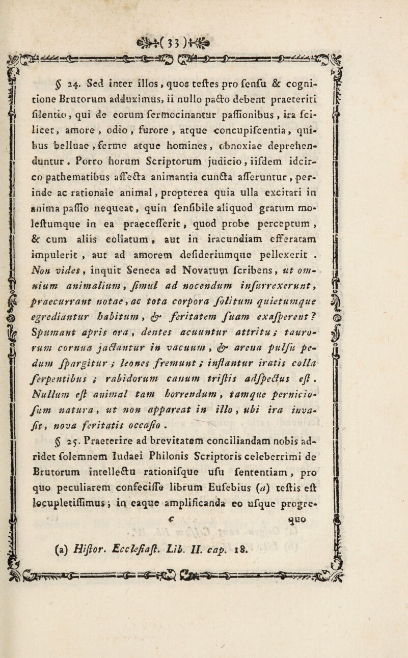 r.4 (J^5=:ft==3D=; It <? % § 24. Sed inter illos , quos teftes pro fenfu &c cogni¬ tione Brutorum adduximus, ii nullo pa£l:o debent praeteriti filentio , qui de eorum fcrmocinantur pafiionibus , ira fci- lieet, amore, odio, furore, atque coneupifcentia, qui¬ bus belluae ,fermc atque homines, obnoxiae deprehen¬ duntur. Porro horum Scriptorum judicio, iifdem idcir¬ co pathematibus afFe^a animantia cunQ:a afferuntur , per¬ inde ac rationale animal, proptcrea quia ulla excitari in anima paflio nequeat, quin fenfibile aliquod gratum mo- leftumque in ea praecefferit, quod probe perceptum , & cum aliis collatum, aut in iracundiam efferatam impulerit , aut ad amorem defideriumque pellexerit . Non vides t inquit Seneca ad Novatum fcribens, ut om¬ nium animalium i Jimul ad nocendum in/ut rexerunt» praecurrant notae, ac tota corpora filitum quietumque egrediantur hahitum , feritatem fuam exafperent ? Spumant apris ora , dentes acuuntur attritu; tauro» rutn cornua ja^antur in vacuum , arena pulfu pe» dum fpargitur ; leones fremunt; inflantur iratis colla ferpentihus ; rabidorum canum triflis adfpeBus efi. Nullum efl animal tam horrendum , tamqiie pernicio» fum natura, ut non appareat in illo , ubi ira inva» /it, nova feritatis occafio . 5 25. Praeterire ad brevitatem conciliandam nobis ad- ridec folemnem ludaei Philonis Scriptoris celeberrimi de Brutorum intellectu rationifque ufu fententiam, pro quo peculiarem confeciffe librum Eufeblus (a) teftis cff l^cupletifllmus *, in eaque amplificanda eo ufquc progre- c quo (a) Hiftor. Ecchflafl, Lib. II. cap. 18. o /