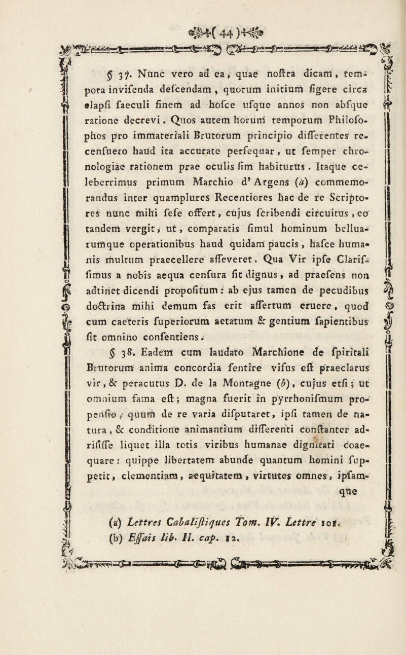 O I 0 I 5 37. Nunc vero ad ea, quae nol^ra dicani, tem¬ pora invifenda defcendam , quorum initium figere circa «lapfi faeculi finerti ad hbfce iifque annos non abfque ratione decrevi. Quos autem horuni temporum Philofo- phos pro immateriali Brutorum principio differentes re- cenfuero haud ita accurate perfeqtiar , ut femper chro- nologiae rationem prae oculis fim habituras. Itaque ce¬ leberrimus primum Marchio d’ Argens (a) commemo¬ randus inter quamplures Reccntiores hac de fe Scripto¬ res ntinc mihi fefe offert, Ctijus fcribendi circuitus , eo tandem vergitj ut, comparatis fimiil hominum bellua- rumque operationibus haud quidani paucis , liafce huma¬ nis multum praecellere' affeverer. Qua Vir ipfe Clarif- fimus a nobis aequa cenfura fit dignus, ad praefens non adtiriet dicendi propofitum; ab ejus tamen de pecudibus doctrina mihi demum fas erit affertum eruere, quod cum caeteris fuperiorum aetatum S: gentium fapientibus fit omnino confentiens 5 38. Eadem cum laudato Marchlone de fpiritali Brutorum anima concordia fentire vifus efi: praeclarus vir, & peracutus D. de la Montagne (^), cujus etfi ; ut omnium fama efl:; magna fuerit in pyrrhonifmum pro¬ pe nfio quurh de re varia difputaret, ipfi tamen de na¬ tura , & conditione animantium differenti confianter ad- riliffe liquet illa totis viribus humanae dignitati coae¬ quare ; quippe libertatem abunde quantum homini fup- petit, clementiam, aequitatem, virtutes omnes, ipfam- qiie (a) Lettres Cahalijliques tpm, IV, Lettre iol« (b) E£'ais lib» IL cap» 12.