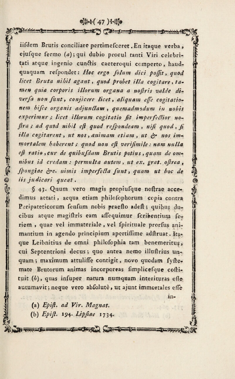 f^=£r^ ' s :(? F^ S iifdem Brutis conciliare pertimefceret .En itaque verba, ejufque fermo qui dubio procul tanti Viri celebri¬ tati atque ingenio cunftis caeteroqiii comperto , haud- quaquam refpondet: Hoc ergo folum dici pofjit ^ quod licet Bruta nihil agant ^ quod probet illa cogitare ^ ta^ meti quia corporis illorum organa a nofiris valde di- verfa non funt, conjicere licete aliquam effe cogitatio- nem hifce organis adjunliam , quemadmodum in nobis experhnur; licet illorum cogitatio jit imperfedfior no- Jira ; ad quod nihil efl quod rejpondeam , niji quod, ji illa cogitarent y ut nos, animam etiam ^ ut ^ nos im¬ mortalem haberent; quod non efl verijimile: nam nulla efl ratio iCur de quihufdam Brutis potius t quam de om¬ nibus id credam: permulta aute?n y ut ex, grat, oftrea ^ jpongiae nimis imperfeBa funt t quam ut hoc de iis judicari queat, $ 43. Quum vero magis propiufque nol|rae acce-, dimus aetati , aequa etiam philofbphorum copia contra Peripateticorum fenfum nobis praefto adefl; qui|3iis du“ cibus atque magiftris eam aflequimur fcribentiurp fc? riem , quae vel immateriale , vel fpiritiiale prorfus ani¬ mantium in agendo principium apertidime adftruat. Ita^ que Leibnitius de omni philofophia tam benemerituf, cui Septentrioni decus; quo antea nemo iiluftrius un^ quam *, maximum attulifle contigit, novo quodam fyfte- mate Brutorum animas incorporeas limplicefque cofti- tuit (b), quas infuper natura numquam interituras eile autumavit j neque vero abfolute, ut ajunt immortales elTe in- (a) Epifl, ad Vir, Magnat. \ (b) Epifl» Ip4« Lipjiae 1734. & § 4 t =SsaaBijS^