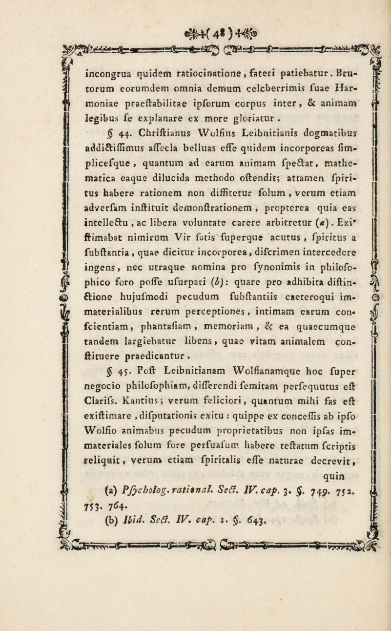 ^(48)4^ incongrua quidem ratiocinatione , fateri patiebatur. Bru¬ torum eorumdem omnia demum celeberrimis fuae Har¬ moniae praeftabilitae ipforum corpus inter, Sc animam legibus fe explanare ex more gloriatur . 5 44. Ghriflrianus Wolfius Leibnitianis dogmatibus addi^biffimus a/Teda belliias effe quidem incorporeas fim- plicefque > quantum ad earum animam fpedat, mathe¬ matica eaque dilucida methodo oftendit; attamen fpiri- tus habere rationem non diffitetur folum , verum etiam adverfam inO:ituit demonlbrationem , propterea quia eas intelleftu , ac libera voluntate carere arbitretur {a). Exi* ftimabat nimirum Vir fatis fuperque acutus , fpiritus a fubftantia , quae dicitur incorporea, diferimen intercedere ingens, nec utraque nomina pro fynonimis in philofo- phico foro pofTe ufurpari (l>): quare pro adhibita diftin- ftione hujufmodi pecudum fubdantiis caeteroqui im¬ materialibus rerum perceptiones, intimam earum con- fcientiam, phantafiam , memoriam, 6^ ea quaecumque tandem largiebatur libens, quae vitam animalem eon- ftituere praedicantur. § 4J. Poft Leibnitianam Wolfianamque hoc fuper negocio philofophiam, differendi femitam perfequutus eft Clarifs. Kaiitius, verum feliciori, quantum mihi fas eft exiftimare , difpiitationis exitu s quippe ex conceffis ab ipfo Wolfio animabus pecudum proprietatibus non ipfas im¬ materiales folum fore perfuafum habere teftatum feriptis reliquit, verum etiam fpiritalis effe naturae decrevit, quin (a) PJycbolog, rathnaL Se^, lV,cap. 3. 74^. 752. 753. 7^4* (b) Ihid, Se6f* IV* eap. i. §. ^43* rfu b '5' o I © : k •r?'7rrt,