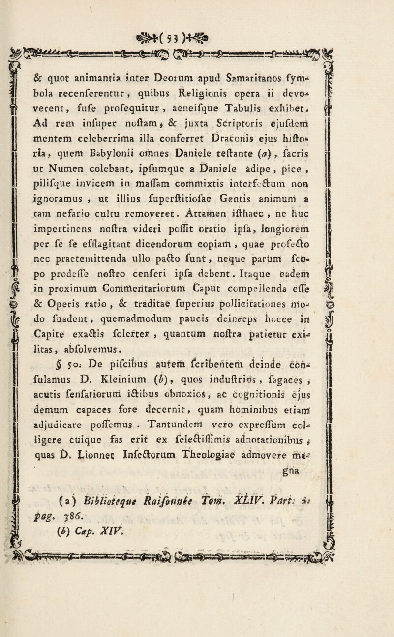 f 'i o ! & quot animantia inter Deorum apud SamaribnOs fym-» bola recenferenttir, quibus Religionis opera ii devo-^ verent, fufe profequitur, aeneifque Tabulis exhibet* Ad rem infuper ncftam i & juxta Sdriptoris ejufdent mentem celeberrima illa conferret Draconis ejus hifto* ria, quem Babylonii omnes Daniele teftance (a) , jTacris ut Numen colebant, ipfumque a Daniele adipe, pice j pilifqiie invicem in maffam commixtis interfc6feum non ignoramus , ut illius fuperftitiofae Gentis animum a tam nefario cultu removeret. Attamen ifthaec , he huc impertinens noftra videri poflit oratio ipfa, longiorem •> per fe fe efflagitant dicendorum copiarh , quae profecto nec praeteinittenda ullo pa^to funt, neque partim fcO- po prodefle noftro cenferi ipfa debent. Itaque eadem in proximum Gommeritariorum Caput compellenda effe & Operis ratio , & traditae fuperiiis pollicitationes irio-* do fuadent, quemadmodum paucis deinceps hocce irt Capite exaftis folerter , quantum noftra patietur exU litas, abfolvemus. § SOi De pifcibus autem fcrii3entem deinde eoh^ fulamus D. Kleinium (^), quos induflrifis , fagaces , acutis fenfatioruni iftibus obnoxios i ac cognitionis ejus demum capaces fore decernit, quam hominibus etiam adjudicare polTemus . Tantundenl vero expreflhm coi» ligere ctiique fas erit ex feleftiflimis adnotationibus i quas t). Lionnet Inferiorum Theologiae admovete tha» gria (a) Bthlioieqm Raifannh Tiiin, AXfF. pag, 3S6, (^) Cap, XIV: s