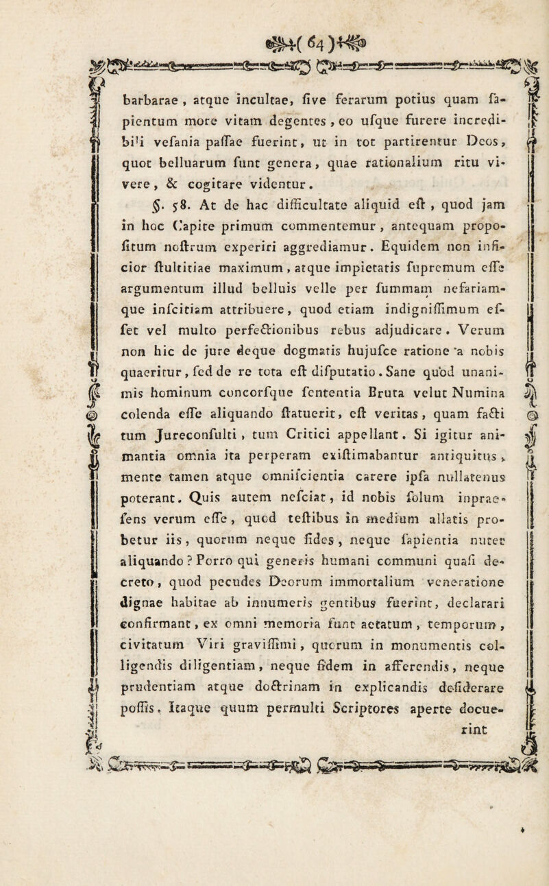 ^4( ^4 }^.^=^r£c‘ .a barbarae , atque incultae, five ferarum potius quam fa- picntum more vitam degentes , eo ufque furere incrcdi- biU vefania pafTae fuerint, ut in tot partirentur Deos, quot belluarum fiint genera, quae rationalium ritu vi¬ vere, & cogitare videntur. §. 58. At de hac difficultate aliquid eft , quod jam in hoc (lapite primum commentemur , antequam propo- fitum noftrum experiri aggrediamur. Equidem non infi¬ cior ftultitiae maximum , atque impietatis fupremum effie argumentum illud belluis velle per fummam nefariam- que infeiciam attribuere, quod etiam indigniffimum ef- fet vel multo perfe£l:ionibus rebus adjudicare. Verum non hic de jure deque dogmatis hujufce ratione 'a nobis quaeritur, fed de re tota eft difputatio . Sane quod unani¬ mis hominum cuncorfque fententia Bruta velut Numina colenda elTe aliquando ftatuerir, eft veritas, quam fafti tum Jureconfulti » tum Critici appellant. Si igitur ani¬ mantia omnia ita perperam exiftimabantur antiquitus > mente tamen atque omniicientia carere ipfa nullatenus poterant. Quis autem nefeiat, id nobis foluni inprae-» fens verum effie , quod teftibus in medium allatis pro¬ betur iis, quorum neque Edes , neque fapientia nutet aliquando ? Porro qui generis humani communi quafi de¬ creto , quod pecudes Deorum immortalium veneratione dignae habitae ab innumeris gentibus fuerint, declarari confirmant, ex omni memoria funt aetatum , temporum , civitatum Viri graviffimi, quorum in monumentis col¬ ligendis diligentiam, neque fidem in afferendis, neque prudentiam atque doftrinam in explicandis de-fiderare poffis. Itaque quum permulti Scriptores aperte docue¬ rint ^ r--==r^ -