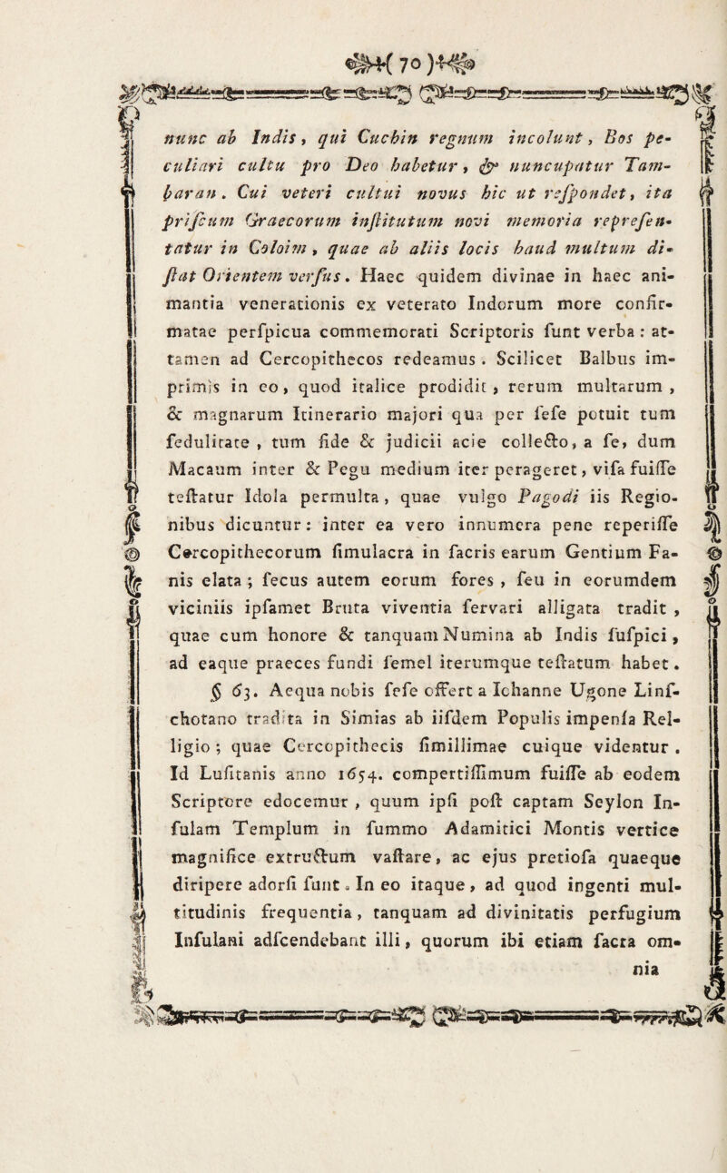 =its>^@*^<>=i>:^==ss=si==!=i=^- - ffu»c ah Indis i qui Cuchin regnn^n incolunt ^ Bos pe¬ culiari cultu pro Deo habetur t nuncupatur Tain- haran» Cui veteri cultui novus hic ut refpondett ita prifcum Qraecorum injiitutum novi memoria refrefen- fatur in Coloitn , quae ah aliis locis haud multum di» Jiat Orientem verfus, Haec quidem divinae in haec ani¬ mantia venerationis ex veterato Indorum more confir¬ matae perfpicua commemorati Scriptoris funt verba : at¬ tamen ad Cercopithecos redeamus . Scilicet Balbus im¬ primis in eo > quod italice prodidit , rerum multarum, & magnarum Itinerario majori qua per fefe potuit tum fedulicace , tum fide & judicii acie collefto, a fe» dum Macaum inter & Pegu medium iter perageret, vifa fuifTe teflatur Idola permulta , quae vulgo Pagodi iis Regio¬ nibus dicuntur: inter ea vero innumera pene reperifTe Cercopithecorum fimulacra in facris earum Gentium Fa¬ nis elata ; fecus autem eorum fores , feu in eorumdem viciniis ipfamet Bruta viventia fervari alligata tradit , quae cum honore & tanquam Numina ab Indis fufpici, ad eaqiie praeces fundi femel iterumque tellatum habet • § 53. Aequa nobis fefe offert a Ichanne Ugone Linf- chotano tradita in Simias ab iifdem Populis impenfa Rel- ligio; quae Cercopithecis flmillimae cuique videntur. Id Luhtanis anno 1654. compertiflimum fuifTe ab eodem Scriptore edocemur , quum ipfi pofi: captam Seylon In¬ fulam Templum in fummo Adamitici Montis vertice magnifice extru^lrum vaftare, ac ejus pretiofa quaeque diripere adorfi funt a In eo itaque , ad quod ingenti mul¬ titudinis frequentia , tanquam ad divinitatis perfugium Infulani adfcendebanc illi, quorum ibi etiam facra om« nia ©