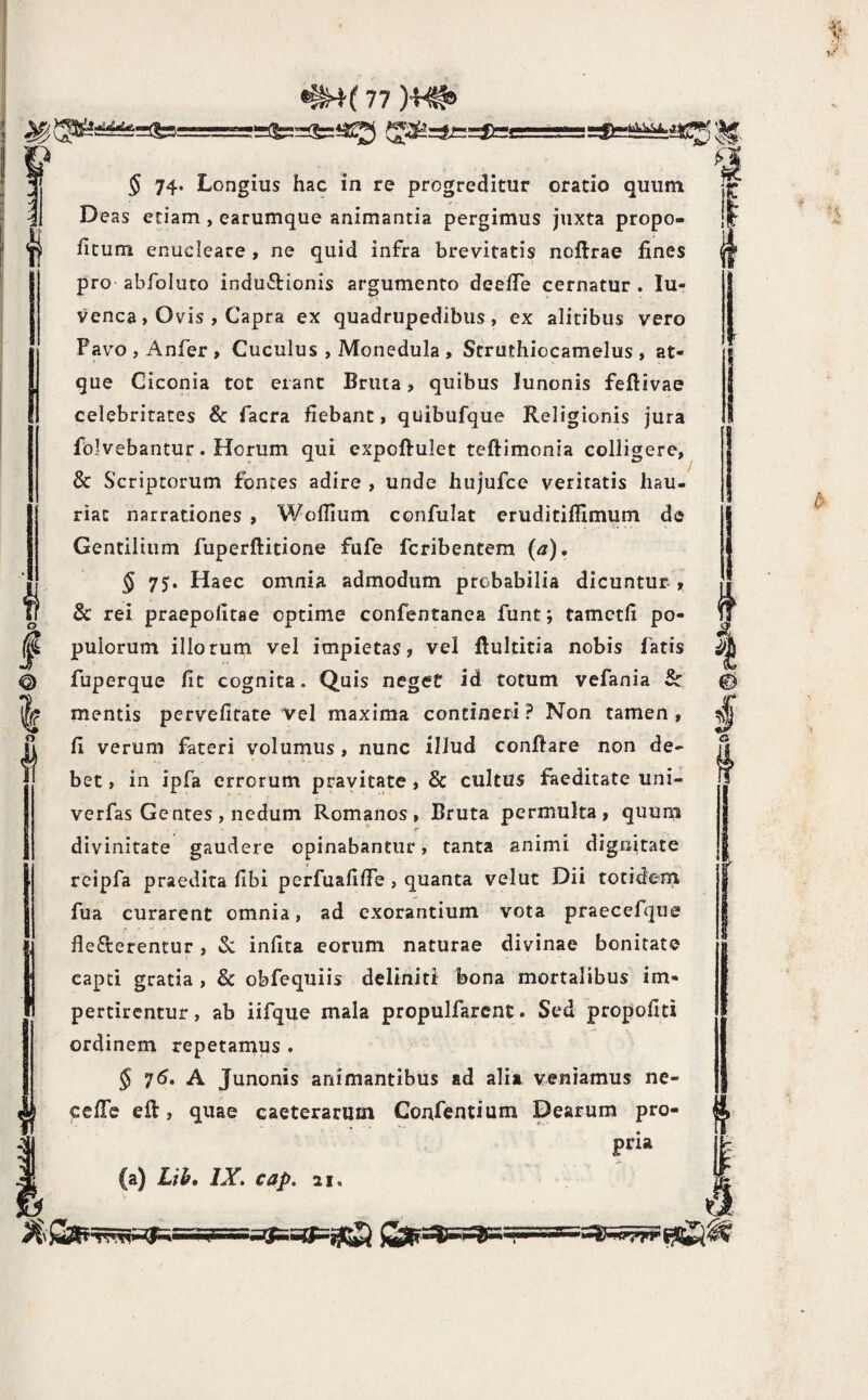 *=a^iyK5:^, 5 74. Longius hac in re progreditur oratio quum Deas etiam , earumque animantia pergimus juxta propo- fitum enucleare , ne quid infra brevitatis noftrae fines pro abfoluto inductionis argumento deefTe cernatur . lu- venca, Ovis , Capra ex quadrupedibus, ex alitibus vero Pavo , Anfer, Cuculus , Monedula , Struthiocamelus , at¬ que Ciconia tot erant Bruta, quibus Junonis feftivae celebritates & facra fiebant, quibufque Religionis jura folvebantur. Horum qui expoftulet teftimonia colligere, & Scriptorum fontes adire , unde hujufcc veritatis hau¬ riat narrationes , Woflium confulat eruditifilmum de Gentilium fuperftitione fufe feribentem (a), § 75. Haec omnia admodum probabilia dicuntur.» & rei praepolitae optime confentanea funt; tamctli po¬ pulorum illorum vel impietas, vel Rultitia nobis fatis fuperque fit cognita. Quis neget id totum vefania Sc mentis pervefitate vel maxima contineri ? Non tamen, fi verum fateri volumus, nunc illud conflare non de¬ bet , in ipfa errorum pravitate, & cultus faeditate uni- verfas Gentes, nedum Romanos, Bruta permulta, quum ^ r divinitate gaudere opinabantur, tanta animi dignitate reipfa praedita fibi perfuafifife , quanta velut Dii totidem fua curarent omnia, ad exorantium vota praecefque flederentur, Sc infita eorum naturae divinae bonitate capti gratia , & obfequiis deliniti bona mortalibus im¬ pertirentur, ab iifque mala propulfarent. Sed propofiti ordinem repetamus . 5 75. A Junonis animantibus ad alia veniamus ne- fiefTe eil, quae caeterarum Confentium Dearum pro- pria (a) Lih, IX, cap. 21,