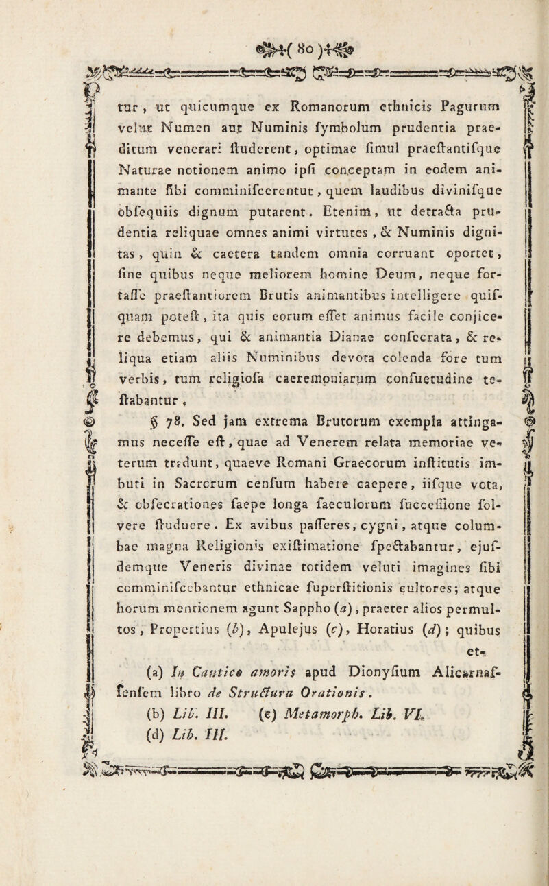 h «^{ Bo g' j3I ii ^1 tur , ut quicumque ex Romanorum ctiinicis Pagurum vellit Numen aut Numinis fymbolum prudentia prae¬ ditum venerari Illiderent, optimae fimul pracftantifque Naturae notionem animo ipfl conceptam in eodem ani¬ mante flbi comminifcerentut, quem laudibus divinifque obfequiis dignum putarent. Etenim, ut detracta pru¬ dentia reliquae omnes animi virtutes , & Numinis digni¬ tas , quin & caetera tandem omnia corruant oportet, fine quibus neque meliorem homine Deum, neque for- tafie praefiantiorem Brutis animantibus incelligere quif- quam potefi:, ita quis eorum efTet animus facile conjice¬ re debemus, qui & animantia Dianae confccrata, & re¬ liqua etiam aliis Numinibus devota colenda fore tum verbis, tum rcligiofa caeremoniarum confuetudine te- ftabantur » § 78. Sed jam extrema Brutorum exempla attinga¬ mus necefle eft, quae ad Venerem relata memoriae ve¬ terum trrdunt, quaeve Romani Graecorum inftitutis im¬ buti in Sacrorum cenfum habere eaepere, iifqiie vota, Sc obfecrationes faepe longa faeculorum fuccefilone fol- vere fiuduere . Ex avibus pafieres, cygni, atque colum¬ bae magna Religionis exiflimatione fpe£labantur, ejuf- demque Veneris divinae totidem veluti imagines fibi comminifccbantur ethnicae fuperllitionis cultores; atque horum mentionem agunt Sappho {a), praeter alios permul¬ tos , Propertius (^), Apulejus (c), Horatius (^/); quibus et- (a) Lt CantiCQ amoris apud DIonyfium Alicarnaf- (b) LiU. IIL (c) Metamorpb* Lih. VL (d) Lih. Ul 4 o e;