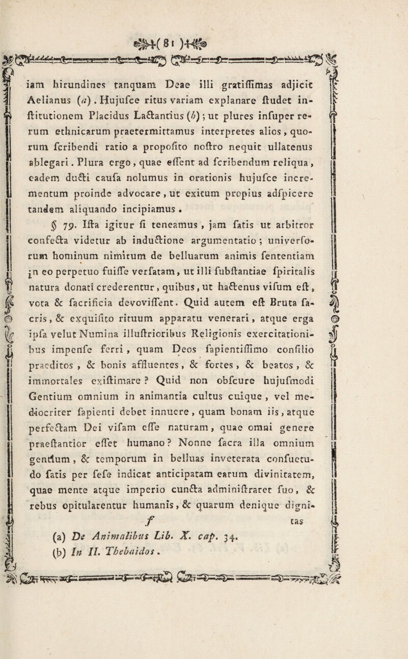 {( 6 ®^4( 8i )'f^ iam hirundines tanquam Deae illi gratiflimas adjicic Aelianus (^/) . Hujufee ritus variam explanare ftudet in- ftitutionem Placidus Laftantius (^); ut plures infuper re^* riim ethnicarum praetermittamus interpretes alios , quo¬ rum feribendi ratio a propolito noflro nequit ullatenus ablegari. Plura ergo , quae effent ad fcribendiim reliqua , eadem du£l:i caufa nolumus in orationis hujufce incre¬ mentum proinde advocare , ut exitum propius adfpicere tandem aliquando incipiamus • § 75?. Ifta igitur fi teneamus , jam fatis ut arbitror confe^la videtur ab inductione argumentatio *, univerfo- rum hominum nimirum de belluarum animis fententiam jn eo perpetuo fuifie verfatam, uc illi fubftandae fpiritalis natura donati crederentur, quibus, ut haCtenus vifum eft, voca & facrificia devovifient. Quid autem efi Bruta fa- cris, & exquifito rituum apparatu venerari, atque erga ipfa velut Numina illufirioribus Religionis exercitationi¬ bus impenfe ferri , quam Deos fapientifiimo confilio praeditos , & bonis affluentes, & fortes, beatos, & immortales exifiimare ? Quid non obfcure hujufmodi Gentium omnium in animantia cultus cuique , vel me¬ diocriter fapienti debet innuere, quam bonam iis, atque perfeCtam Dei vifam efle naturam, quae omni genere praefiantior effet humano ? Nonne facra illa omnium gendum, Sc temporum in belluas inveterata confuctu- do fatis per fefe indicat anticipatam earum divinitatem, quae mente atque imperio cunCla adminifiraret fuo, & rebus opitularentur humanis, & quarum denique digni» / tas (a) Ds Animalibus Lib, X» cap. 34. (b) In IL Thebaidos.