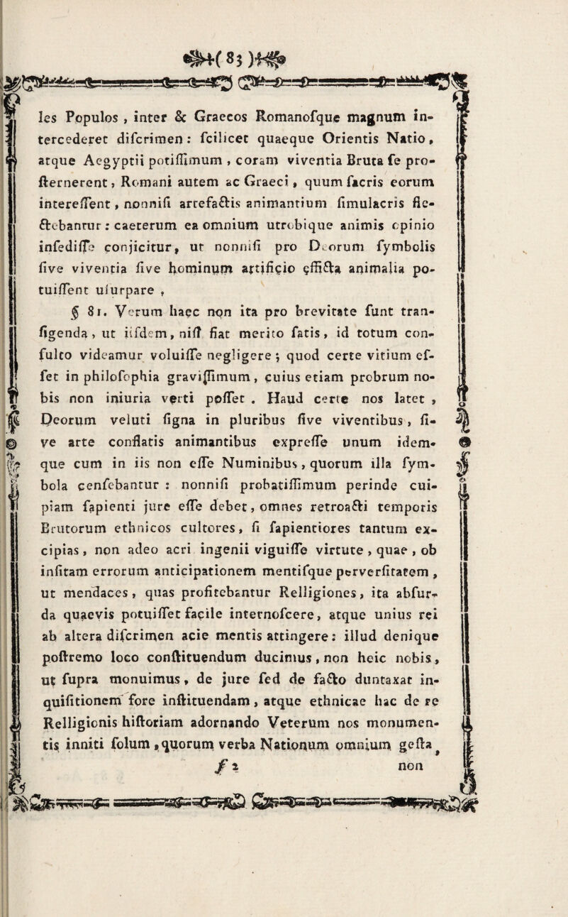 <i» 1^ > •# les Populos , inter & Graecos Romanofque magnum in¬ tercederet difcrimen •* fcilicec quaeque Orientis Natio, atque Aegyptii potifUmum , corarn viventia Bruta fe pro- fternerentj Romani autem ac Graeci t quum facris eorum intere fTent, non nili arrefa£lis animantium fimulacris fie- ftebannir; caeterum ea omnium utrubique animis cpinio infedilTe conjicitur, ut nonnifi pro Deorum fymbolis live viventia live i^ominum artificio animalia po- tuiflent uiurpare , ^81. Verum Iia^c non ita pro brevitate funt tran- ligenda » ut iifdem,niR fiat merito fatis, id totum con- fulto videamur voluilTe negligere ; quod certe vitium ef- fec in philofophia gravijlimum, cuius etiam probrum no¬ bis non iniuria v^rti ppfiTet . Haud certe nos latet , Deorum veluti figna in pluribus five viventibus, fi- ve arte conflatis animantibus exprefle unum idem- que cum in iis non efle Numinibus, quorum illa fym- bola eenfebantur : nonnifi probatiflimum perinde cui¬ piam fapienti jure efle debet, omnes retroafti temporis Brutorum ethnicos cultores, fi fapientiores tantum ex¬ cipias , non adeo acri ingenii viguilTe virtute , quae , ob infitam errorum anticipationem mentifque perverfitatem , ut mendaces, quas profitebantur Relligiones, ita abfur- da qu^ievis potuiflet fapile internofeere, atque unius rei ab altera difcrimen acie mentis attingere: illud denique poflremo loco conftituendum ducimus, non heic nobis , ut fupra monuimus * de jure fed de fa^o diintaxat in- quifitionern fore inftituendam, atque ethnicae hac de re Relligionis hiftoriam adornando Veterum nos monumen¬ tis inniti folum ,quorum verba Natioqum omniunn gefla jf i nou I e»