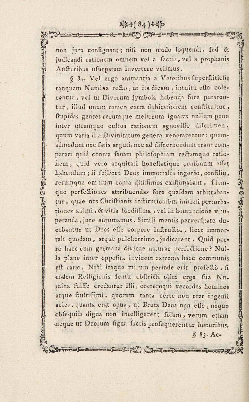 t I i o I © I 4 Ii non jura confignanc; ni(l non modo lo(juendi, Ted Sc judicandi rationem omnem vcl a facris, vel a prophanis Aiiftoribus ufurpatam iiiver|:ere velimus . § 82. Vel ergo animantia a Veteribus liiperflitiofis tanqiiam Numijsa refto , ut ita dicam , intuitu eflo cole¬ rentur , vel ut Divorum fymbola habenda fore putaren¬ tur j illud unum tamen extra dubitationem conftituitur , fciipidas gentes rerumque meliorum ignaras nullum pene inter urramque cultus rationem agnovifle difcrimeri, quum varia illa Divinitatum genera venerarentur: quem¬ admodum nec facis arbuti, nec ad difcernendnm erant com- parati quid contra fanam philofophiam reftamque ratio¬ nem , quid vero aequitati honeflatique eonfooum efTet habendum *, ii fcilicet Deos immortales ingenio, condlio,, ferumque omnium copia diciflimos exiftimabant, f iem- que perfe£liones attribuendas fore quafdam arbitraban¬ tur, quae nos Chriftianfs iniiitutionibiis initiati perturba¬ tiones animi , & vitia focdifllma , vel in homuncione vitu¬ peranda, jure autumamus . Simili mentis perverljrate du¬ cebantur ut Deos effe corpore inflruclos , licet immor¬ tali quodam, atque pulcherrimo, judicarent. ro haec cum germana divinae naturae perfeftione ? Nul¬ la plane inter oppcilta invicem extrema haec communis eft ratio. Nihl itaque mirum perinde erit profe£l6 , 11 eodem Relligionis fenfu obftrifti olim erga fua Nu¬ mina fuilTe credantur illi, coeteroqui vecordes homines atque lliiltilllmi, quorum tanta certe non erat ingenii acies, quanta erat epus , ut Bruta Deos non elTe , neque obfequiis digna non intelligerent folum, verum, etiam neque ut Deorum ligna factis profequerentur honoribus. § 83. Ac- © § o f’