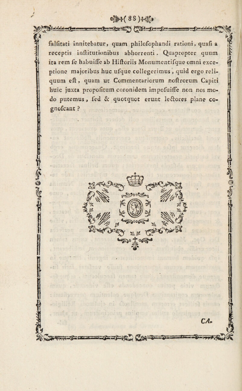 falfitati innitebatur, quam phllofcphandi rationi, quali a receptis inftitutionibus abhorrenti. Quapropter quum ita rem fe habuilTe ab Hiftoriis Monumentifque omni exce¬ ptione majoribus huc ufque collegerimus , quid ergo reli¬ quum eft, quam ut Commentariorum noftrorum Capiti huic juxta propoiitum coronidem impofuifTe non nos mo¬ do putemus, fed $c quotquot erunt leftores plane co- gnofcant ?