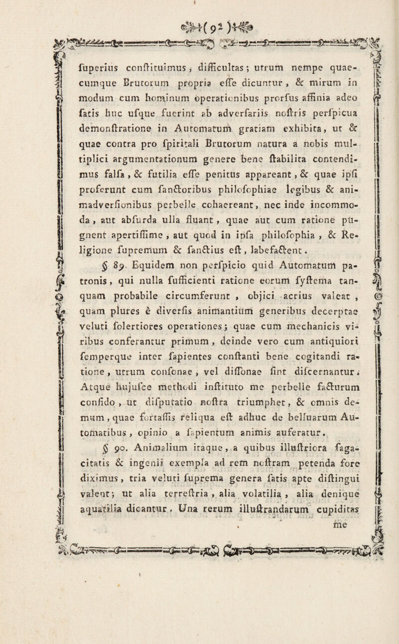 fuperius conn-ituimus , difficultas; utrum nempe quae- cuinque Srurorum propria efle dicuntur , & mirum in modum cum hominum operationibus prorfus affinia adeo facis huc ufque fuerint ah adverfariis noflris perfpicua demonftratione in Automarurh gratiam exhibita, ut & quae contra pro fpiritali Brutorum natura a nobis mul¬ tiplici argumentationum genere Isene ftabilita contendi¬ mus falfa , & futilia effe penitus appareant, & quae ipfl proferunt cum fan£loribus philofophiae legibus & ani- madverfiunibus perbelle cohaereant, nec inde incommo¬ da , aut abfurda ulla fluant, quae aut cum ratione pti- gnent apertiflime , aut quod in infa philofophia , Sc Re¬ ligione fupremum & fanftius efl:, labefaf^enc. § 8p. Equidem non petfpicio quid Automatum pa¬ tronis , qui nulla fufficienti ratione eorum fyftema tan- quam probabile circumferunt , objici -acrius valeat , quam plures e diverfls animantium generibus decerptae veluti folertiores operationes; quae cum mechanicis vi¬ ribus conferantur primum , deinde vero cum antiquiori femperque inter fapientes conflanti bene cogitandi ra¬ tione , utrum confenae , vel diflbnae flnt difeernantur» Atque hujufce methodi inftitiito me perbelle fa£l:nrum confldo , ut difputatlo noftra triumphet, & omnis de¬ mum , quae fortaffis reliqua efl: adhuc de belluarum Au- tomatibus , opinio a fapientum animis auferatur. • .i § 90. Animalium iraque , a quibus illuflriora faga- I ■ i ■ citatis & ingenii exempla ad rem noftram petenda fore diximus , tria veluti fuprema genera fatis apte diftingui valeat; ut alia terreflria , alia volatilia , alia denique aquatilia dicantur. Una rerum iiluflrandariim cupiditas .  me 1 o c