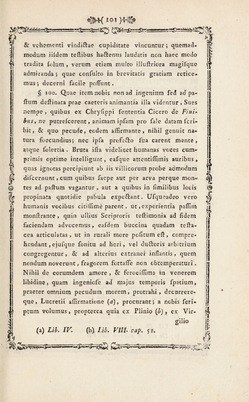 lOJ ; ic I & vehementi vincli6i:ae cupiditate vincuntur; quemad¬ modum iildem tedibus hactenus laudatis non haec modo tradita £olum , verum etiam mulco illuftriora magirque admiranda ; quae confulto in brevitatis gratiam retice¬ mus *, decerni facile polTiint. § loo. Quae item nobis non ad ingenium fed ad pa- fi:um defiinata prae caeteris animantia iila videntur , Sues nempe , quibus ex Chryfippi fententia Cicero de F/;#/- busynQ putrefcerent I animam ipfam pro fale datam fcri- bic, & quo pecude, eodem affirmante, nihil genuit na¬ tura foecundius; nec ipfa profe£i:o fua carent mente, atque folertia . Bruta ifla videlicet humanas voces cum¬ primis optime intelligunt, eafque attentiffimis auribus , quas ignotas percipiunt ab iis villicorum probe admodum difcernunt, cum quibus faepe aut per arva perque mon«- tes ad paftum vagantur aut a quibus in fimiiibus locis propinata quotidie pabula expeftant. Ufqueadeo vero humanis vocibus ciciffime parent, ut, experientia paffim monilrante , quin ullius Scriptoris teftimonia ad fident faciendam advocemus, eafdem buccina quadam teffa- cea articulatas, ut in rurali more pcfitumcfl:, compre¬ hendant, ejufque fonitu ad heri ^ vel du£loris arbitrium congregentur, & ad alterius extranef inflantis, quem nondum noverunt, fragorem fortafle non obtemperaturi. Nihil de eorumdem amore , & feroeiffima in venerem libidine, quam ingeniofe avi majus temporis fpatium, praeter omnium pecudum morem, protrahi, decurrere- que, Lucretii affirmatione (<?), procurant; a nobis feri- ptum volumus, propterea quia ex Plinio {h) ^ ex Vir- (a) Lih. IV, (b) Lib. gilio cap. 5 r.