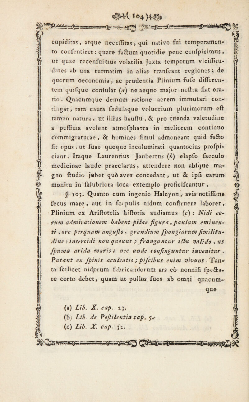 '•^v Si o ii f cupadiras, arque necelTifas, qui nativo fui temperamen¬ to confentiret; quare fa£lum quotidie pene confpieimus , iit quae rccenfuimus volatilia juxta temporum viciditu- dmes ab una turmatim in alias tranfeant regiones ; de quorum oeconomia, ac prudenria Plinium fufe dilTeren- tem qujfque conlulat (a) ne aequo major noftra fiat ora¬ rio. Quacumque demum ratione aerem immutari con¬ tingat, tam cauta fedulaque volucrium plurimorum efl: tamen natura , ut illius hauftu , & pro tuenda valetudine a pedrnia avolent atmofphaera in meliorem continuo commigraturae, & homines fimul admon^eant quid fafto fit opus ^ ut fuae quoque incolumitati quantocius profpi- cianr. Itaque Laurentius Jaubertus {h) elapfo faeculo medicinae laude praeclarus, attendere non abfque ma¬ gno ftudio jmbet quo aves concedant, ut & ipfi earum monitu in faJubriora loca extemplo proficifcantur . 5 105. Quanto cum ingenio Halcyon, avis notifUma fecus mare, aut in fctpuUs nidum conftruere laboret, Plinium ex Ariflotelis hifloria audiamus (c) : Nidi eo- Yum admiraiionem habent pilae figura ^ paulum eminen¬ ti ,ore perquam angufio , grandium fpongiarum fimilitu- dine: intercidi non queunt ; franguntur i&u valido ^ ut fpuma arida maris; nec unde confinguntur invenitur . Putant ex jpinis aculeatis ; pifcihus enim vivunt. Tan¬ ta fcilicet nidlorum fabricandorum ars eo nonnifi fpe6ta- re certe debet, quam uc pullos fuos ab omni quacum¬ que (a) Lib. X. cap. 23. (bj Lih> de Pefiilentia capt (c) Lib. X. cap. 32. o I