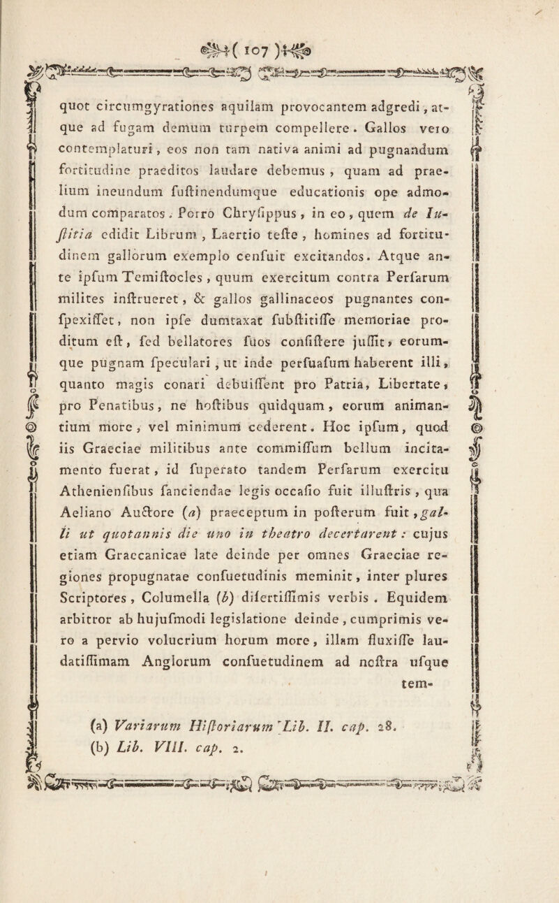 Si^tSdSat’ 1*» I @ I O quot circumgyrationes aquilam provocantem adgredi, at¬ que ad fugam demum turpem compellere. Gallos veio contemplaturi, eos non tam nativa animi ad pugnandum fortitudine praeditos laudare debemus ? quam ad prae¬ lium ineundum fu ili nendum que educationis opo admo¬ dum comparatos . Porro Chryiippus , in eo , quem de Iu- Jlitia edidit Librum , Laertio teile , homines ad fortitu¬ dinem gallorum exemplo cenfuic excitandos. Atque an¬ te ipfum Terniflocles , quum exercitum contra Perfarum milites inilrueret, & gallos gallinaceos pugnantes con- fpexifTet, non ipfe dumtaxat fubftitiiTe memoriae pro¬ ditum eil, fed bellatores fuos conililere juilit» eorum- que pugnam fpeculari , ut inde perfuafum haberent illi, quanto magis conari debuiifent pro Patria, Libertate, pro Penatibus, ne hoitibus quidquam, eorum animan¬ tium more, vel minimumi cederent. Hoc ipfiim, quod iis Graeciae militibus ante commilTum bellum incita¬ mento fuerat, id fupersto tandem Perfarum exercitu Athenienfibus fanciendae legis occalio fuit illuUris , qua Aeliano Au£lore (a) praeceptum in pollerum fuit,^i3:/- // ut quotannis die uno in theatro decertarent: cujus etiam Graecanicae late deinde per omnes Graeciae re¬ giones propugnatae confuetudinis meminit, inter plures Scriptores , Columella {b) dilertiffimis verbis . Equidem arbitror ab hujufmodi legislatione deinde , cumprimis ve¬ ro a pervio volucrium horum more, illam fluxilTe lau- daciflimam Anglorum confuetudinem ad noflra ufque tem- (a) Variarum Hifloriarum [Lih. II. cap. 28. (b) Lih. Vni. cap. 2. t 1-^ I