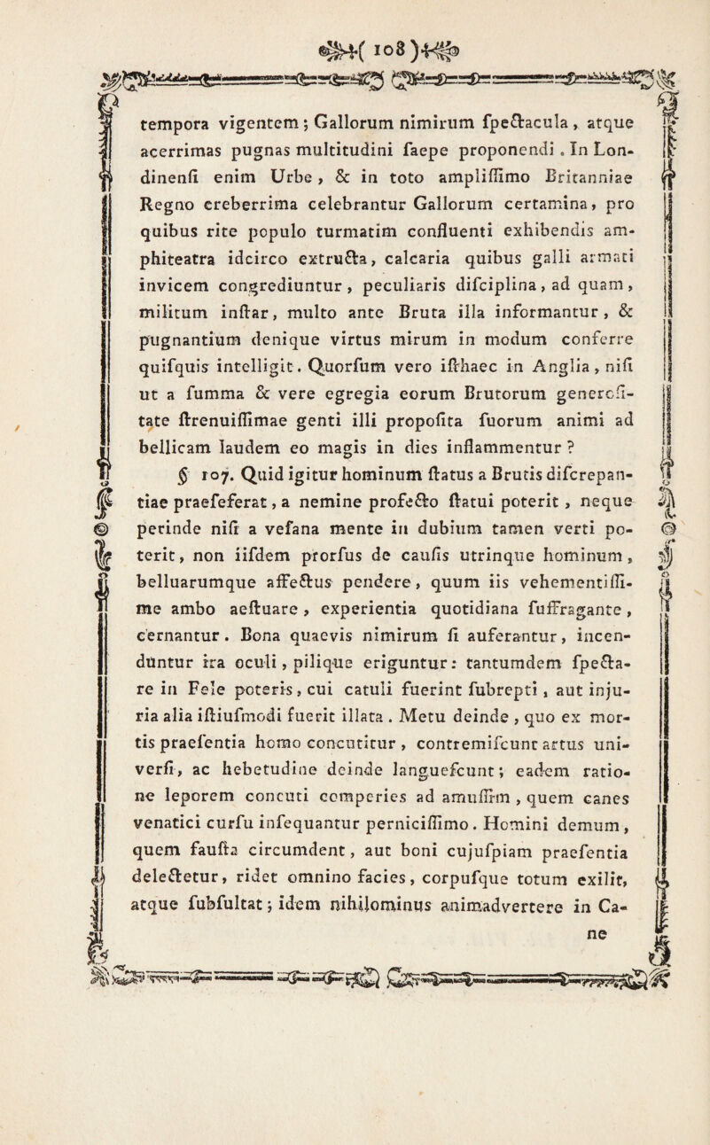 io8)4^ ?5:(&:=rlS52ia5S (35^=:8)==ite: w tempora vigentem; Gallorum nimirum fpe£l:acula , atque acerrimas pugnas multitudini faepe proponendi . In Lon- dinenli enim Urbe > & in toto ampliflimo Britanniae Regno creberrima celebrantur Gallorum certamina, pro quibus rite populo turmatim confluenti exhibendis am- phiteatra idcirco extrufta, calcaria quibus galli armati invicem congrediuntur, peculiaris difciplina , ad quam , militum inflar, multo ante Bruta illa informantur, & pugnantium denique virtus mirum in modum conferre quifquisr intelligit. Quorfum vero iflrhaec in Anglia , nili ut a fumma & vere egregia eorum Brutorum genercfi- tate ftrenuiflimae genti illi propollta fuorum animi ad bellicam laudem eo magis in dies inflammentur ? § 107. Quid igitur hominum flatus a Brutis difcrepan- tiae praefeferat, a nemine profecto flatui poterit, neque perinde nifl a vefana mente in dubium tamen verti po¬ terit, non iifdem prorfus de caufls utrinqiie hominum, belluarumque alfeftus pendere, quum iis vehementifli- me ambo aeftuare ? experientia quotidiana fufFrsgante, cernantur. Bona quaevis nimirum li auferantur, incen¬ duntur ira oculi, pilique eriguntur; tantumdem fpe^la- re in Fele poteris, cui catuli fuerint fubrepti, aut inju¬ ria alia ifliufniodi fuerit illata . Metu deinde , quo ex mor¬ tis praefentia homo concutitur , contremifcunt artus uni- verll, ac hebetudine deinde languefcunt; eadem ratio¬ ne leporem conciiti cemperies ad amiiflrm , quem canes venatici curfu infequantiir perniciflimo. Homini demum , quem faufta circumdent, aut boni cujufpiam praefentia delenietur, ridet omnino facies, corpufque totum exilif, atque fubfultat; idem mhiiominus animadvertere in Ca¬ ne O I