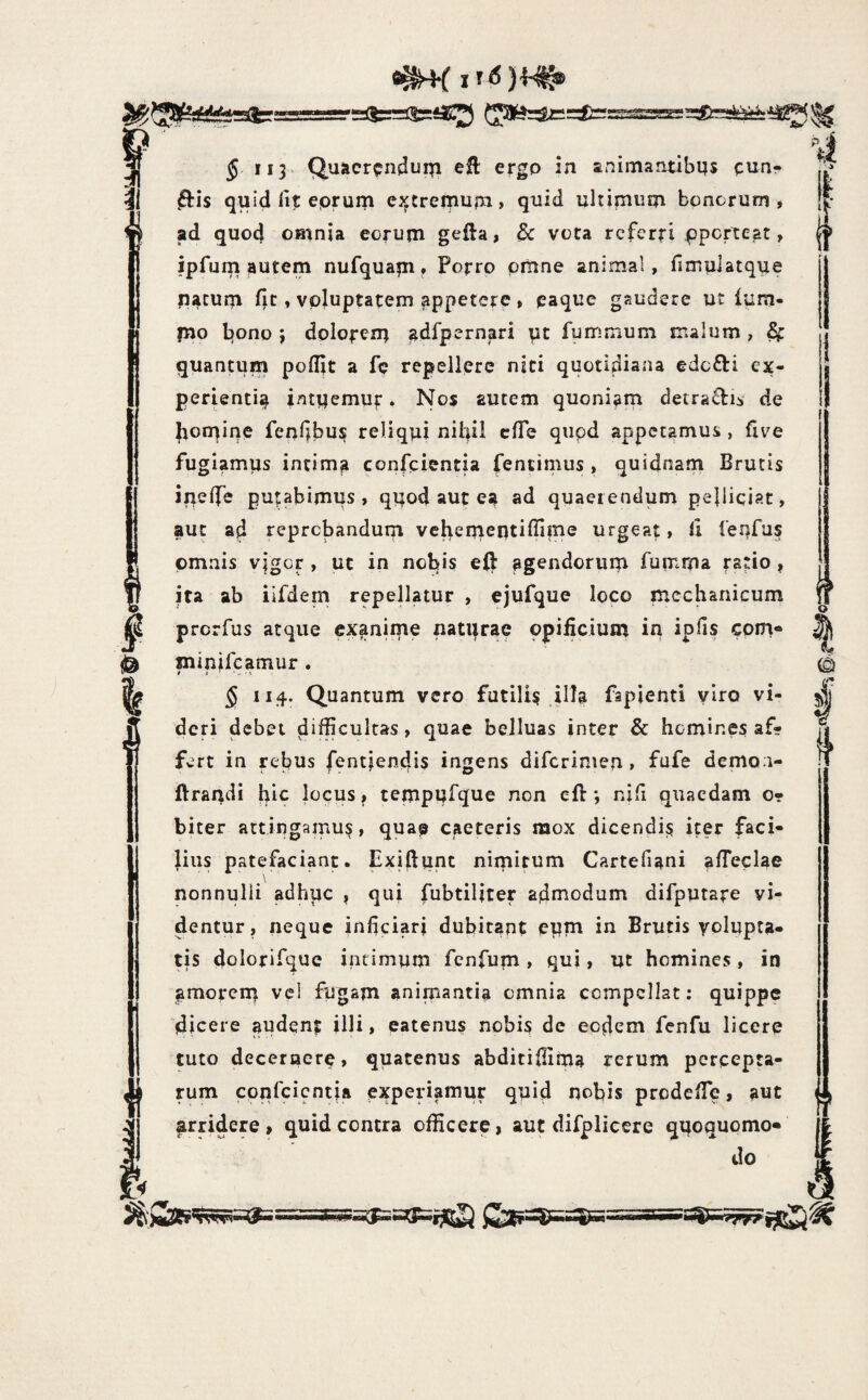 J ii3> Quacr^jndupi efl ergo in animantibqs cun¬ eis quid lit eprum extrepiupi, quid ultimum bonorum , ad quod OBinia eorum gefta, dc vota rcferfi ppcrtcat, ipfupi autem nufquam, Porro omne animal, fimplatque natum i}t, voluptatem appetere , eaque gaudere ut ium- jno bono 3 dolorem adfpernari pt fummum malum , ^ quantum poflit a fe repellere niti quotidiana edcfti ex¬ perienti^ intuemur. Nos autem quoniam detraflii de bomine fenlibu^ reliqui nilfil cfTe qupd appetamus , five fugiamus intima confeientia fentimus , quidnam Brutis irielfe putabimus, quod aut ea ad quaerendum pelliciar, aut ad reprobandum vchemeiitiflime urgeat, ll feufus omnis v|gGr , ut in nobis efl: agendorum fumma ra*io ? ita ab iifdem repellatur , ejufque loco mechanicum prerfus atque exanime naturae opificium in ipfis com» minifeamur . § 114. Quantum vero futili^ illa fspienti yiro vi¬ deri debet difficultas, quae belluas inter & homines af¬ fert in rebus fentfendis ingens diferimen, fufe demo i- ftrandi hic locus, tempufque non efi:; nifi quaedam o- biter artingamu^, qua^ caeteris mox dicendi^ iter faci¬ lius patefaciant. Exillunc nimirum Cartefiani alTeclae nonnulli adhuc , qui fubtiliter adniodum difputare vi¬ dentur, neque inficiari dubitant epm in Brutis yolupta- tis dolorifque intimum fenfum, qui, ut homines, in amorent vcl fugam animantia omnia compellat: quippe dicere audent illi, eatenus nobis de eodem fcnfu licere tuto deceroere, quatenus abditifiima rerum percepta¬ rum cpnfcicntja experiamur quid nobis prodeiTc, aut ^rridere, quid contra officere, aut difplicere qqoquomo» do f? Sy| c