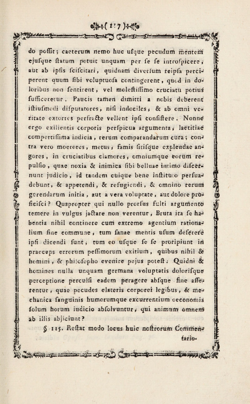 ‘-7 )4^ I i p do poffic; caeterum iiemo huc ufqile pfecudum fh^nteiit ejufyue ftatum potuic unquam per fe fe introrpicere aiic ab ipfis fcifcitari, quidnatii diverluin reipfa perci¬ perent quum fibi voluptucfa contingereUt, qtiod in dow loribus non fentirent j vel molefiiflimo CruciatU potius fufficeretUf . Paucis taitieri dimitti a nebis deberent iftiufmodi difputatorcS, nili indociles# Sc ab omni ve¬ ritate extorres perfrafte vellent ipll tonfiftere . Norind ergo exilientis corporis perfpicua atgumenra # laetitiad compertidima indicia, rerum eorhparanda^um ciita; con^ tra vero moerores , metus # famis fitirqile explendae an¬ gores , in cruciatibus clamores# omniumqUe feoriirfi re^' pulfio , quae noxia & iuimica fibi belluae intimo difcef- nunt judicio , id tandem cuiqtte bene inftittuo perfria- debunt, & appetendi, Sc refugiendi, & emniuo terunt gcrertdatum initia, aut a vera voluptate # aut dolore prb- fieifei? Quapfoptet qui nullo prerfus fulti argUmientb temere in vulgus jaflare^non verentur# Bruca ita fe ha-» bentia nihil continere cuUi extrcm© agentium ratioria- lium fine commune # tum fanae mentis ufum deferere ipfi dicendi funt # tum eo ufque fe fe protipiunt iii praeceps errorum pefiimorum exitium, quibus nihil &? homini# philofopho evenire pejus poteft ^ Quidni & homines nuila unquam germana voluptatis dolorifque perceptione perculfi eadem peragete abfque fine fentur # quae pecudes elateris corporei legibus, me'? chanica fanguinis humorumque excurrentium oeCOnomia folurri horum indicio abfolvuntur^ qui animum omneU# ab illis abjiciunt? .n£ -c 5 iij. Reflat modo locus huic noflforum Cotntn&n^ i I I