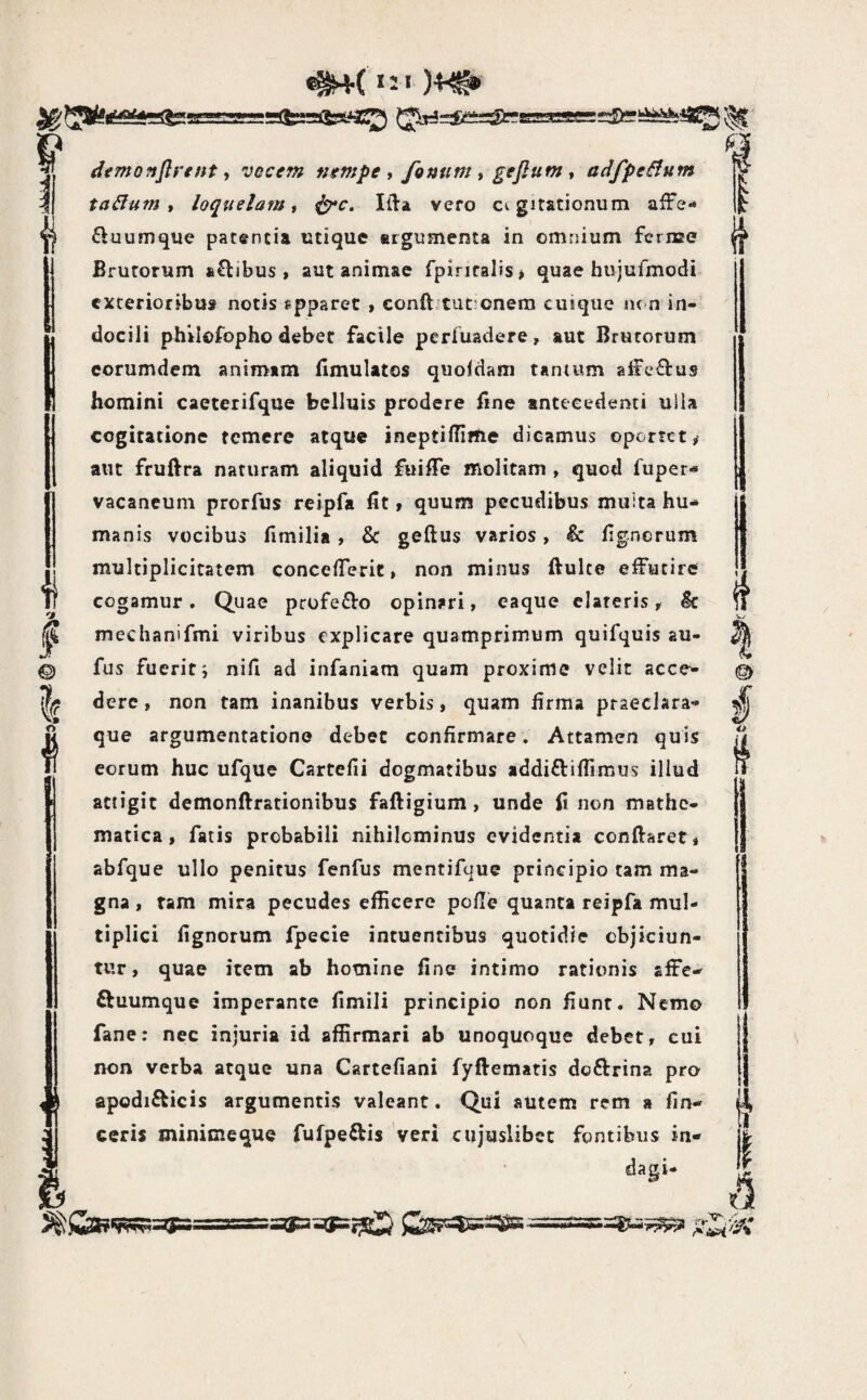 )4^ !|r © I I dimoftflrent y vocem nempe y fonum y geflum y adfpeBum taBum t loquelam y ^c, Ifta vero cogitationum afFe- fluumque patentia utique argumenta in omnium fcriEC Brutorum a^libus , aut animae fpinralis> quae hujufmodi exterioribus notis epparec , conftjtufonera cuique tu-n in¬ docili philofopho debet facile perfuadere, aut Brutorum corumdem animam llmulatos quoldam tantum affectus homini caeteiifque belluis prodere fine antecedenti ulla cogitatione temere atque ineptifiirtie dicamus oportet ^ aiic fruftra naturam aliquid fuifie molitam , quod fuper- vacancum prorfus rcipfa fit > quum pecudibus muita hu-» manis vocibus fimilia, & geftus varios, & fignerum multiplicitatem concelTerir, non minus ftulce effutire cogamur. Quae profe£Vo opinari, eaque clareris, ^ mechanifmi viribus explicare quamprimum quifquis au- fus fuerit i nifi ad infaniam quam proxime velit acce^ derc, non tam inanibus verbis, quam firma praeclara- que argumentatione debet confirmare, Attamen quis eorum huc ufque Cartefii dogmatibus addi£liflimus illud attigit demonftrationibus faftigium, unde fi non mathe¬ matica, fatis probabili nihilominus evidentia conftaret, abfque ullo penitus fenfus mentifuue principio tam ma¬ gna , tam mira pecudes efficere pofie quanta reipfa mul¬ tiplici fignorum fpecie intuentibus quotidie objiciun¬ tur, quae item ab homine fine intimo rationis affe- ftuumque imperante fimili principio non fiunt. Nemo fane: nec injuria id affirmari ab unoquoque debet, cui non verba atque una Cartefiani fyftematis doftrina pro ceris minicieque fufpeftis veri ctijuslibet fontibus in¬ dagi- @ i ii it