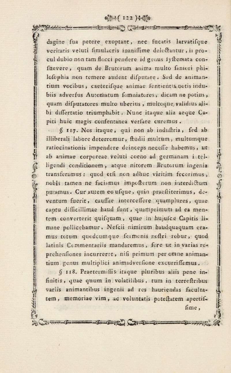 i ^ vn* k'^ I' I ! Ii dagine fua petere exoptant, nec fucatis larvatifque veritatis veiuti fimulacris inaniffime deit‘6l:antur , ii pro¬ cul dubio non tam flocci pendere id genus iyftemata con- ftievere , quam de Brutorum anima multo faniori phi- lofophia non temere audent difputare . Sed de animan¬ tium vocibus, caeterifque animae fentientis. notis indu¬ biis adver/us Autoriiatum fomniatores , dicam ne potius, quam difputatores multo uberius , multoque validius a^i- bi diflertatio triumphabit * Nunc itaque alia aeque Ca¬ piti huic magis confentanea verfare curemus . § 117. Nos itaque , qui non ab induftria , fed ab illiberali labore deterremur, ftudii multum, multumque ratiocinationis impendere deinceps neceiTe habemus, ut ab animae corporeae, veluti coeno ad germanam ihtel- ligendi conditiunem, atque nitorem Brutorum ingenia transferamus: quod etfl non adhuc viritim fecerimus, nobis tamen ne faciamus impollerum non interdiftum puramus. Cur autem eoufque, quin praefliterimus, de¬ ventum fuerit, cauflae intercelfere quamplures, quae captu difficillimae haud funt, quamprimum ad ea men^ tem converterit quifquam , quae in hujufce Capitis li¬ mine pollicebamur. Nefcii nimirum haudquaquam era¬ mus totum qiiodcumque feimcnis noflri robur, quod iatinis Commentariis mandaremus, fore ut in varias re<^ prehenfiones incurreret, nifi primum per omne animan¬ tium genus multiplici animadverfione excurriflemus. § II8. Praetermffiis itaque pluribus aliis pene in¬ finitis , quae quum in volatilibus , tum in terrefbribus Variis animantibus ingenii ad res hauriendas facul ta¬ lem , memoriae vim, ac voluntatis poteflatem apertif- flme, I (1 O o if