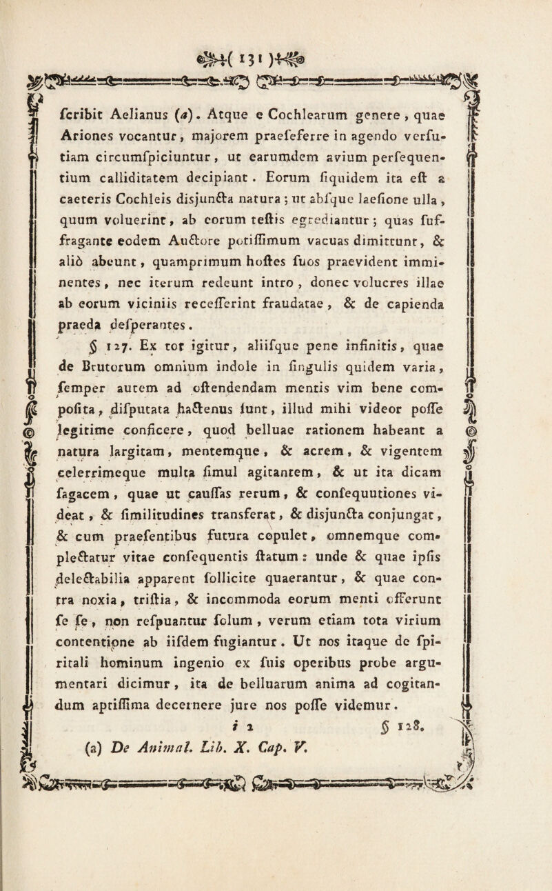 ..^rserfc!—- f.i fcribic Aelianus {a). Atque e Cochlearum genere, quae Ariones vocantur, majorem praefeferre in agendo verfii- tiam circumfpiciuntur, ut earum^lem avium perfequen- tium calliditatem decipiant. Eorum fiquidem ita eft a caeteris Cochleis disjimfta natura ; ut abfque laefione ulla , quum voluerint, ab eorum teftis egrediantur; quas fuf- fragantc eodem Auftore potiffimum vacuas dimittunt, Sc ali6 abeunt, quamprimum hoftes fuos praevident immi¬ nentes , nec iterum redeunt intro , donec volucres illae ab eorum viciniis recelTerint fraudatae, & de capienda praeda defperantes. § 127. Ex tot igitur, aliifque pene infinitis, quae de Brutorum omnium indole in lingulis quidem varia, femper autem ad oftendendam mentis vim bene cem- pofita, difputata haftenus lunt, illud mihi videor polTe legitime conficere, quod belluae rationem habeant a natura largitam, mentemque, & acrem, & vigentem celerrimeque multa fimul agitantem, & ut ita dicam fagacem , quae ut caufTas rerum, & confequutiones vi¬ deat , & fimilitudines transferat, & disjun£l:a conjungat, & cum praefentibus futura copulet» omnemque com¬ plebatur vitae confequentis batum : unde & quae ipfis delebabilia apparent follicite quaerantur, & quae con¬ tra noxia, triflia, & incommoda eorum menti efferunt fe fe, non refpuantiir fclum , verum etiam tota virium contentipne ab iifdem fugiantur. Ut nos itaque de fpi- ritali hominum ingenio ex fiiis operibus probe argu¬ mentari dicimur , ita de belluarum anima ad cogitan¬ dum aprifllma decernere jure nos polTe videmur. i 1 § iiS, (a) De Anhnal. Lih. X* Cap» V, s o if