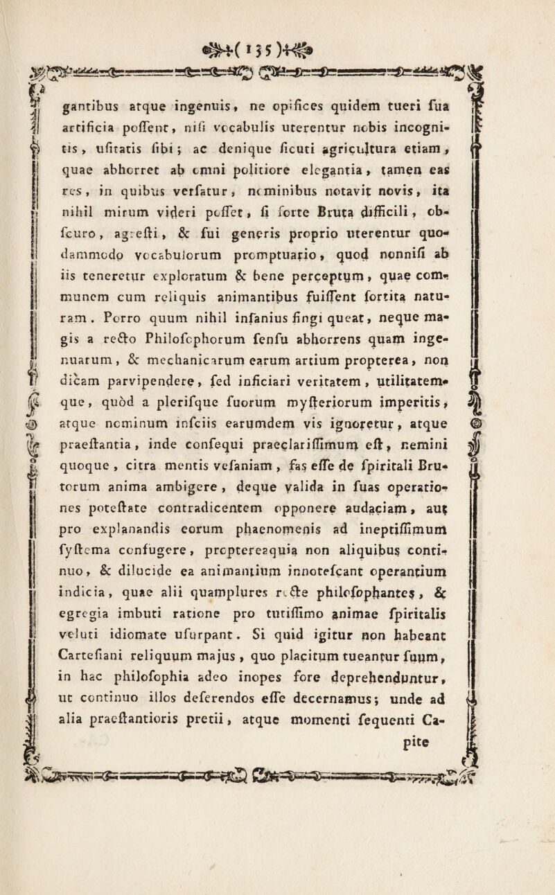 (^3SMr:gfa=lfais=S!= P . || gantibus atque ingenuis t ne opifices quidem tueri fua ^1 artificia pofTent, nifi vocabulis uterentur nebis incogni¬ ti tis , ufiratis fibi; ac denique ficuti agricultura etiam , quae abhorret ab omni politiore elegantia, tamen eas res, in quibus verfatur, neminibus notavif novis, ita nihil mirum videri pofTet» 11 forte Bruta difficili, ob- fcuro, agiefti, & fui generis proprio uterentur quo¬ dammodo vocabulorum promptuario, quod nonnill ab iis teneretur exploratum & bene perceptum, quae com»- munem cum reliquis animantibus fuiffient fortita natu¬ ram . Porro quum nihil infanius fingi queat, neque ma¬ gis a refto Philofcphorum fenfu abhorrens quam inge¬ nuarum, & mechanicarum earurn artium propterca , non dicam parvipendere, fed ioficiari veritatem, utilitatem*» que, quod a plerifque fuorum myfteriorum imperitis^ atque nominum infciis earumdem vis ignoretur, atque praeftantia , inde confe-qui praeelariffimuru eft, nemini quoque , citra mentis vefaniam , fas effe de fpiritali Bru¬ torum anima ambigere , deque valida in fuas operatio-f nes poteftate contradicentem opponere audaciam* aut pro explanandis eorum phaenomenis ad ineptiffimum fyftema confugere, proptereaquia non aliquibus conti-? nuo, Sc dilucide ea animantium innotef^ant operantium indicia, quae alii quamplyres rtfte philofopbantes , Sc egregia imbuti ratione pro tutiffimo gnimae fpiritalis veluti idiomate ufurpant. Si quid igitur non habeant Cartefiani reliquum majus , quo placitum tueantur fuum, in hac philofophia adeo inopes fore deprehenduntur, ut continuo illos deferendos effe decernamus; unde ad alia praeftantioris pretii, atque momenti fequenti Ca¬ pite 4 <g) o ! ►