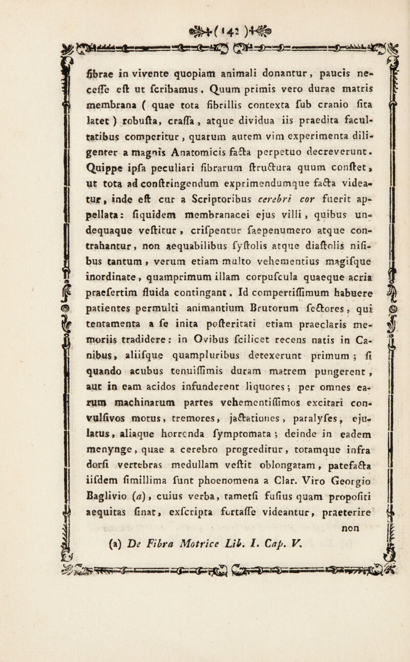 «^(142 )4^ fibrae in vivente quopiam animali donantur, paucis ne- celTe eft ut fcribamus. Quum primis vero durae matris membrana ( quae tota fibrillis contexta fub cranio fita latet ) robufta, crafTa , atque dividua iis praedita facul¬ tatibus comperitur , quarum autem vim experimenta dili¬ genter a magnis Anatomicis fafta perpetuo decreverunt. Quippe ipfa peculiari fibrarum ftru£l:ura quum confiet. Ut tota ad conftringendum exprimendumque faifia videa¬ tur, inde eft cur a Scriptoribus cerebri cor fuerit ap¬ pellata: fiquidem membranacei ejus villi, quibus un- dequaque veftitur , crifpentur faepenumero atque con¬ trahantur, non aequabilibus fyfiolis atque diafiolis nifi- bus tantum , verum etiam multo vehementius magifque inordinate, quamprimum illam corpufcula quaeque acria praefertim fluida contingant, Id compertiflimum habuere patientes permulti animantium Brutorum feriores, qui tentamenta a fe inita pofteritati etiam praeclaris me¬ moriis tradidere: in Ovibus fcilicet recens natis in Ca¬ nibus, aliifque quampluribus detexerunt primum ; fi quando acubus tenuifllmis duram matrem pungerent, auc in eam acidos infunderent liquores; per omnes ea¬ rum machinarum partes vchementiflimos excitari con- vulfivos motus, tremores, jactationes, paralyfes, eju¬ latus, aliaque horrenda fympromata; deinde in eadem menynge,quae a cerebro progreditur, totamque infra dorfi vertebras medullam veftit oblongatam, patefaCta iifdem fimillima funt phoenomena a Clar. Viro Georgio Baglivio (^), cuius verba, tametfi fufius quam propofiti aequitas finat, exferipta fertafle videantur, praeterire non (a) De Fibra Motrice Lih, /. Cap, V,