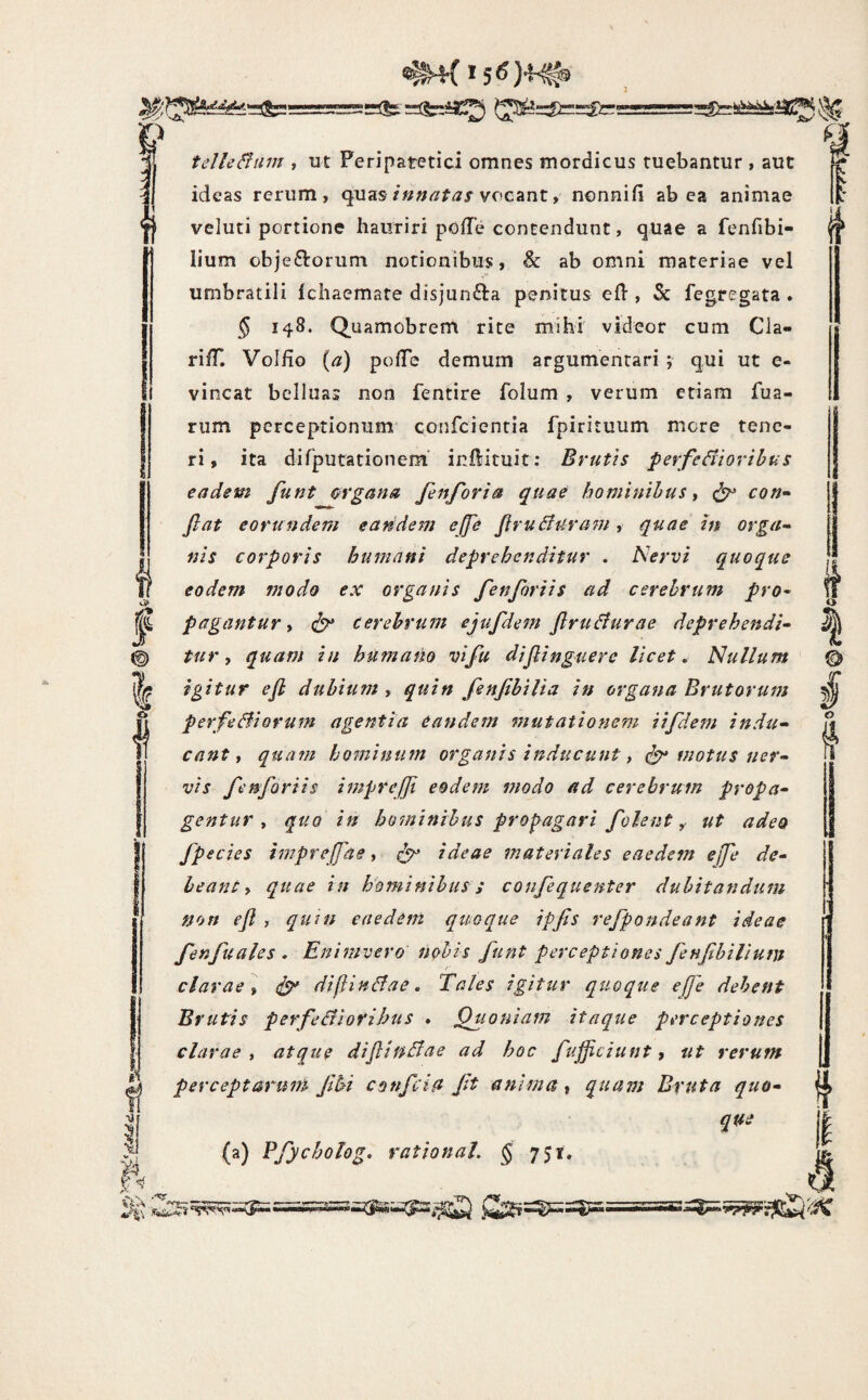 i-V «'i f' ^ telle&iim , ut Peripatetici omnes mordicus tuebantur , aut ideas rerum, quasvocant, nonnifi ab ea animae veluti portione hauriri pofTe contendunt, quae a fenfibi- lium obje£torum notionibus, & ab omni materiae vel umbratili Icliaemate disjunfta penitus ed , & fegregata * § 148. Quamobrem rite mihi' videor cum Cia- ri/T. Volfio {a) polTe demum argumentari ; qui ut e- vincat belluas non fentire folum , verum etiam fua- rum perceptionum’ confcienria fpirituum more tene¬ ri, ita dirputationem inllituit: Brutis perferioribus eadem funt m‘gana fenforta quae hominibus t ^ con¬ flat eorundem eandem ejfe flruBuram , quae in orga¬ nis corporis humani deprehenditur . Nervi quoque eodem modo ex organis fen foriis ad cerebrum pro¬ pagantur y cerebrum ejufdem flruBurae deprehendi¬ turquam in huma fio vi fu diflinguere licet. Nullum igitur efl dubium , quin fenfibilia in organa Brutorum perfeBiorum agentia eandem mutationem iifdem indu¬ cant y quam hominum organis inducunt y ^ motus ner¬ vis fenforiis imprejji eodem modo ad cerebrum propa¬ gentur y quo in hominibus propagari f olent ^ ut adeo fpecies impreflae, ^ ideae materiales eaedem effe de¬ leant y quae in hominibus s confequenter dubitandum non efl , quin eaedem quoque ipfls refpondeant ideae fenfuales . Enimvero nobis funt perceptiones fenfibilium clarae y ^ difinBae, Tales igitur quoque e(Je debent Brutis perfeBiorihtts . Quoniam itaque perceptiones clarae , atque diflinBae ad hoc fujficiunt, ut rerum perceptarum fbi confctu ft anima , quam Bruta quo¬ que (a) Pfycholog, rationaL § 751, f <f I I o J f