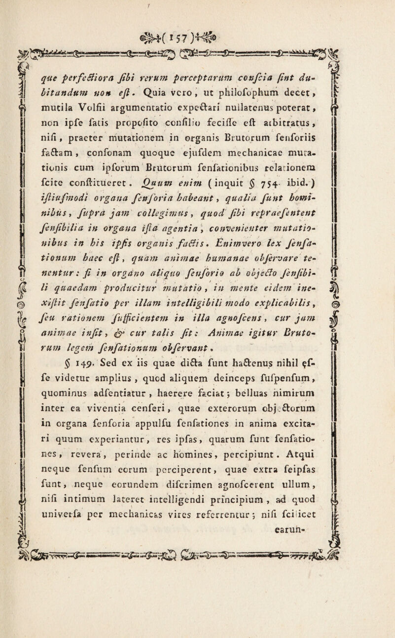 / (ja^=fc=:£er; I perfeBiorn fibi rerum perceptarum confcia pnt du^ litandum non efl. Quia vero, ut philofophum decet» mutila Volfii argumentatio expeftari nullatenus poterat, non ipfe fatis propofito confilio feciile eft atbitratus, nin , praeter mutationem in organis Brutorum fenforiis faftam, confonam quoque ejufdem mechanicae mura- t. .• • • tionis cum ipforum Brutorum fenfationibus relationem ' i . tt 5; . - fcite conflitiieret . Qaum enim (inquit ^ 754- ibid. ) ifliufmodi organa fenforia habeant y qualia funt horni- nilus, fupra jam collegimus, quod'Jihi repraefentent fenjihllia in organa ifia agentia, convenienter mutatio- nibus in bis ipjis organis fuBis» Enimvero lex Jenfa- tionum haec efi, quam animae humanae ohjervare te¬ nentur: fi in organo aliquo fenforio ah objeBo Jenfibi- li quaedam producitur mutatio, in mente eidem ine- xiftit fenfatio per illam intelligilili modo explicabilis, ( feu rationem fufficientem in illa agmfcens, cur jam animae infit, ^ cur talis fit: Animae igitur Bruto¬ rum legem fenfationum obfervant. § 149, Sed ex iis quae di£la funt hactenus nihil ^f- fe videtur amplius, quod aliquem deinceps fufpenfum, quominus adfentiatur , haerere faciat *, belluas nimirum inter ea viventia cenferi, quae exterorum ob}:£torum in organa fenforia appulfu fenfationes in anima excita¬ ri quum experiantur , res ipfas, quarum funt fenfatio- nes , revera, perinde ac homines, percipiunt. Atqui neque fenfum eorum perciperent, quae extra feipfas funt, neque eorundem diferimen agnofccrent ullum, nih intimum lateret intelligendi principium , ad quod univetfa per mechanicas vires referrentur; nili fciticet earuh- I © i €> t