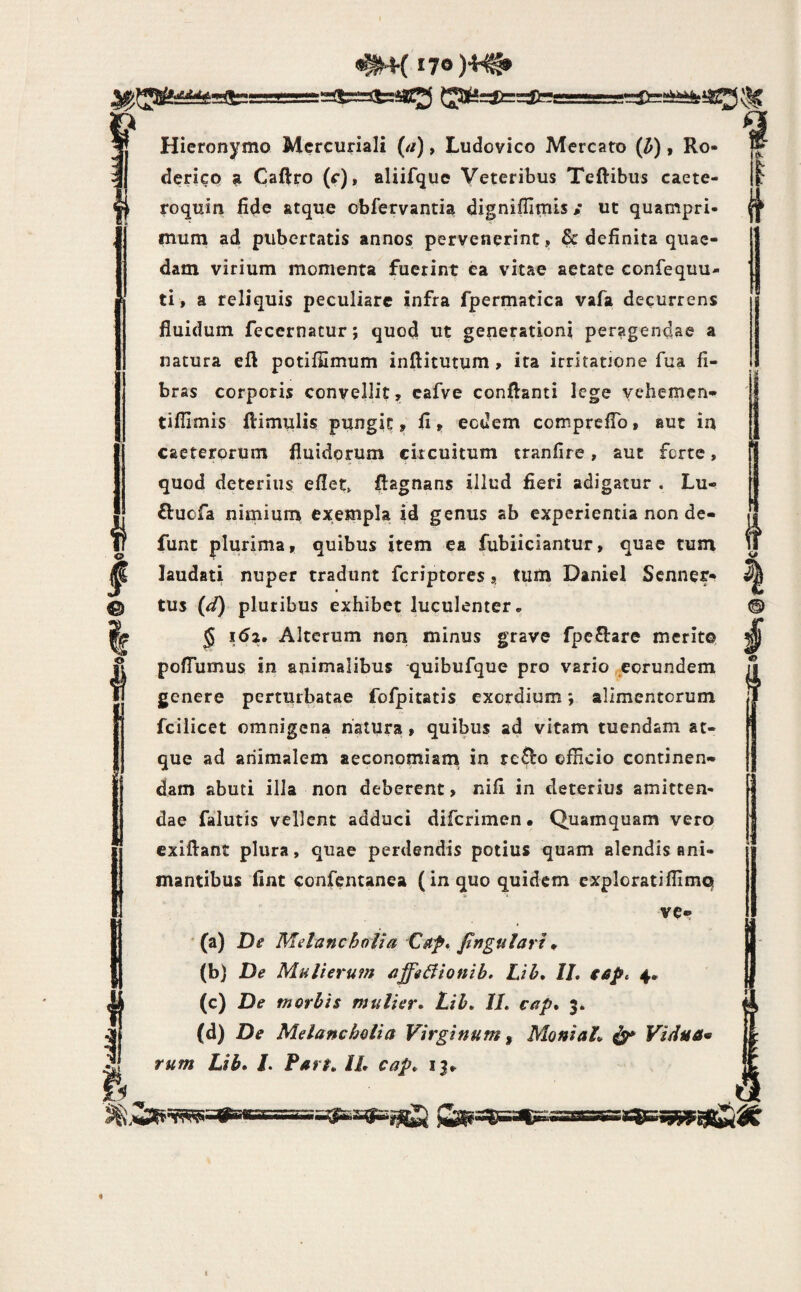 ^(170 (J3te=it==;|te Hieronymo Mercuriali (a), Ludovico Mercato (^), Ro- derico a Caftro (f)» aliifquc Veteribus Teftibus caete- roquin fide atque obfervantia dignifiimis / ut quampri¬ mum ad pubertatis annos pervenerint, & definita quae¬ dam virium momenta fuerint ea vitae aetate confequu- ti, a reliquis peculiare infra fpermatica vafa decurrens fluidum fecernatur; quod ut generationi peragendae a natura eft potiffimum inftitutum , ita irritatione fua fi¬ bras corporis convellit, cafve conflanti lege vehemcn- tifilmis ftimulis pungit, fi^ eodem compreflb, aut in caeterorum fluidorum circuitum tranfire, aut ferte, quod deterius eflet, flagnans illud fieri adigatur . Lu- U ftuofa nitnium exempla id genus ab experientia non de- 7 funt plurima, quibus item ea fubiiciantur, quae tum laudati nuper tradunt feriptores, tum DanieI Senner- tus pluribus exhibet luculenter, ^ 5 i6z. Alterum non minus grave fpe^tare merito, pofTumus in animalibus quibufque pro vario eorundem genere perturbatae fofpitatis exordium; alimentorum fcilicet omnigena natura, quibus ad vitam tuendam at¬ que ad animalem aeconomiani in re^o officio continen¬ dam abuti illa non deberent, nifi in deterius amitten¬ dae falutis vellent adduci diferimen • Quamquam vero cxiftant plura, quae perdendis potius quam alendis ani¬ mantibus fint confentanea (in quo quidem exploratiflimq ve* (a) De Melancholia Caf* fngulart ^ (c) De morbis mulier» Lib. IL cap» 3. . (d) De Melancholia Virginum ^ MoniaL ^ Vidua* rum Lib» /. Fart» IL cap» 13, I ff