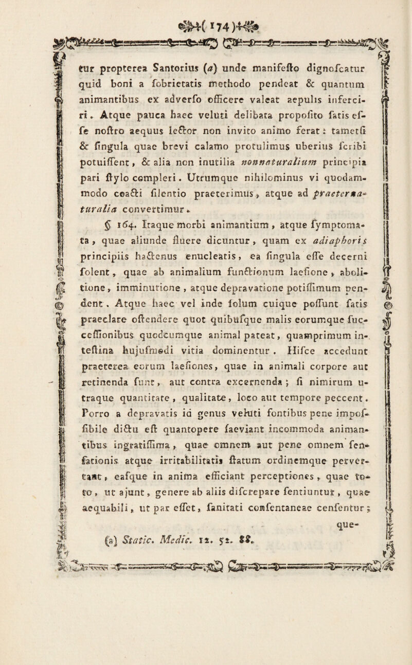 ^(*74)4^, tUT propterea Santorius (a) unde manifefto dignofcatur quid boni a fobrietatis methodo pendeat & quantum animantibus eX adverfo officere valeat aepulis inferci¬ ri . Atque pauca haec veluti delibata propofito facis ef- fc noftro aequus ie£^or non invito animo ferat t tametd & fingula quae brevi calamo protulimus uberius fcribi potuifTenc , & alia non inutilia nonnaturalium principia pari flylo compleri. Utriimque nihilominus vi quodam¬ modo c©a£i:i fllentio praeterimus > atque ad fraeterna* turalia convertimur * § 164. Itaque morbi animantium, atque fymptoma- Ca , quae aliunde fluere dicuntur , quam ex adiaphorl s. principiis ha£l:enus enucleatis, ea fingula efie decerni folent, quae ab animalium funftionum laefione , aboli» tione, imminutione, atque depravatione potifiimum pen¬ dent. Atque haec vel inde lollim cuique pofTunt fatis praeclare offendere qUoc quibufque malis eorumque fuc- ceffionibus qiiodcumque animal pateat, quamprimum in-, tefiina hujufmodi vitia dominentiir . Hifce accedunt praeterea, eorum laefiones, quae in animali corpore aut retinenda funt, aut contra excernenda ; fi nimirum u- traque quantitate , qualitate, loco aut tempore peccent. Porro a depravatis id genus vehlti fontibus pene impof- fibile di£fii efl quantopere faeviant incommoda animan¬ tibus ingratiffiraa , quae omnem aut pene omnem fcn- fationis atque irritabilitatis ffatum ordincmque per ve r- taat, eafque in anima efficiant perceptiones, quae to¬ to , ut ajunt, genere ab aliis difcfepare fentiiintur , quae aequabili, ut par effet, fanitati confencaneae cenfentur; . - que- (a) Static, Medk, 12* I? I © §