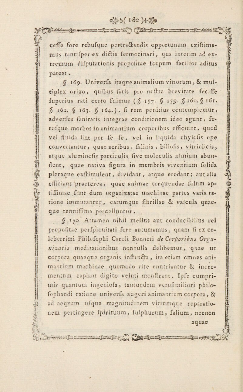 ®^4( ^ )4-^ ■M i cefFe fore rebufqiie peprra£landis opportunum exiftima- mus rantifper ex di6l”is rermocinari , qua intciim ad ex¬ tremum difputationis propofitae 1'copum facilior aditus pateat . § idp. Univerfa itaque animalium vinorum ,& mul¬ tiplex origo, quibus fatis pro nc ftra brevitate fecifTc fiiperius rati certo fuimus (§ I57> $ 15P* Jido.^i^i. $ 162. § 163. § /i rem penitius contemplemur, adverfus fanitaris integrae conditionem ideo agunt, fe- rofque morbos in animantium corporibus efficiunt, quod vel fluida fint per fe fe, vel in liquida chylolis ope convertantur, quae acribus , falinis , biliofis, virriclicis, atque aluminofis parti<.ulis flve molccuiis nimium abun- 4 dent, quae nativa figura in membris viventium folida pleraque exftimulent, dividant, atque erodant; auralia efficiant praeterea , quae animae torquendae folum ap- tiffimae. funt dum otganizatae machinae partes varia ra¬ tione immutantur , earumque fibrillae & valcula quae¬ que reniiiOima percelluntur. § 170 Attamen nihil melius aut conducibilius rei propofitae pcrfpiciiitati fore autumamus , quam fi ex ce¬ leberrimi Phib fophi Caroli Bonneti de Corporibus Orga- uizutis meditationibus nonnulla delibemus, quae ut corpora quaeque organis infirufta, ita etiam omnes ani¬ mantium machinae quomodo rite enutriantur & incre¬ mentum capiant digito veluti monfirant. Ipfe cumpri¬ mis quantum ingeniofa , tantundem vcrofimiliori philo- fophandi ratione univerfa augeri animantium corpora, & sd acqusni ufque magnitudinem viriumqne reparatio- iiesii pertingere fpirituum, fulphurum, falium, necnon aquae *