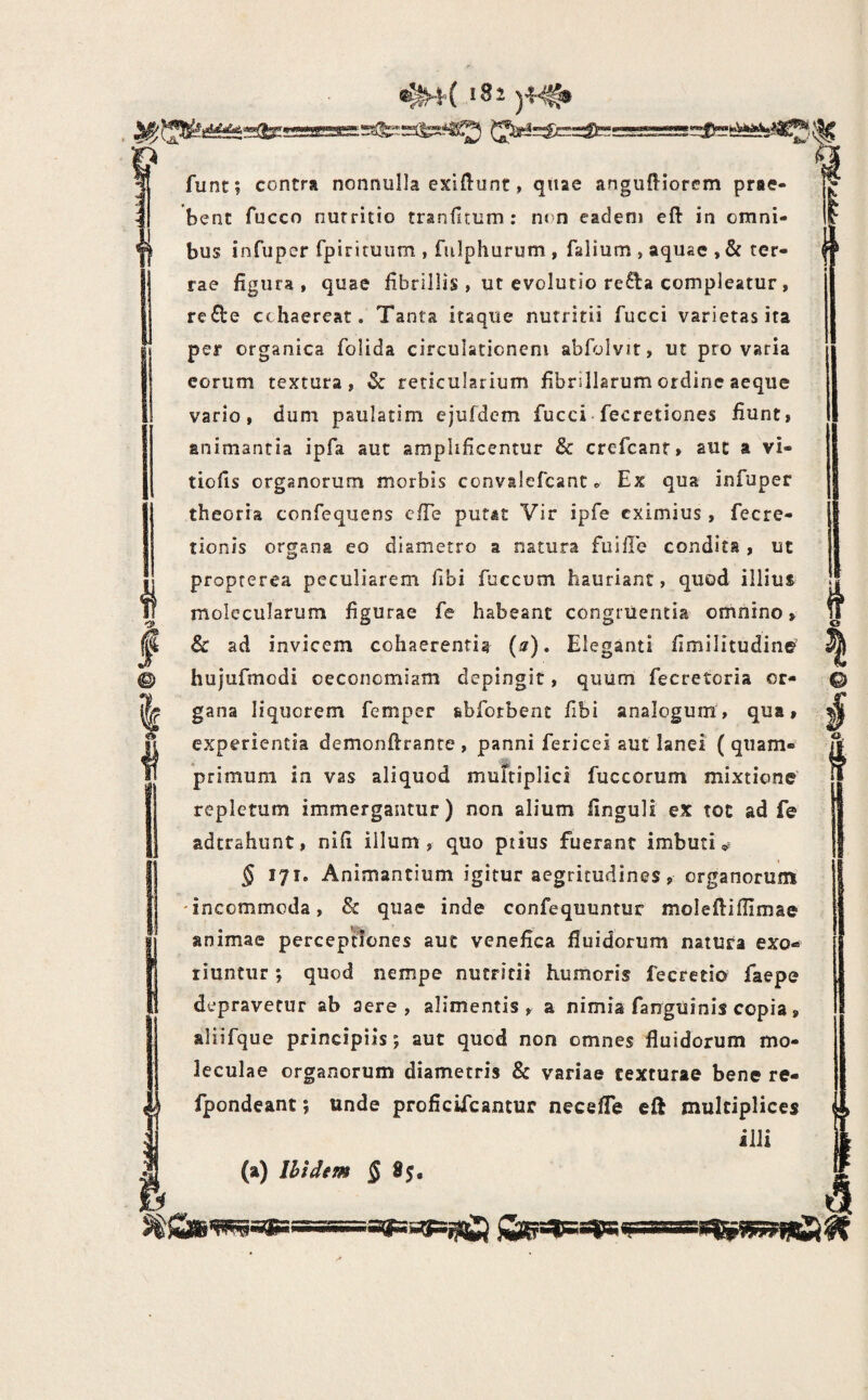 !82 - - D ^ funt; contra nonnulla exldunt, qttae anguftiorcm prae¬ bent fucco nutritio trsniltum: nt n eadem eft in omni¬ bus infuper fpiricuiim , fulphurum , falium , aquae , & ter¬ rae figura, quae fibrillis , ut evolutio refta compleatur, refte cohaereat. Tanta itaque nutritii fucci varietas ita per organica folida circulationem abfolvit, ut pro varia eorum textura, & reticularium fibrillarum ordine aeque vario, dum paulatim ejufdem fucci fecretiones fiunt, animantia ipfa aut amplificentur & crefcanr, aut a vi- tiofis organorum morbis convslefcant« Ex qua infuper theoria confequens cfie putat Vir ipfe eximius , fecre- tionis organa eo diametro a natura fusile condita, ut propterea peculiarem libi fuccum hauriant, quod illius molecularum figurae fe habeant congruentia omnino, & ad invicem cohaerentia (s), Eleganti fimilitudine hujufmodi oeconomiam depingit, quum fecretoria or¬ gana liquorem femper abforbenc fibi analogum, qua, experientia demonftrante , panni fericei aut lanei ( quam¬ primum in vas aliquod murtiplici fuccorum mixtione repletum immergantur) non alium finguH ex toc ad fe adtrahunt, nifi illum, quo ptius fuerant imbuti,» § 171. Animantium igitur aegritudines, organorum 'incommoda, & quae inde confequuntur moleftifiimae animae perceptiones aut venefica fluidorum natura exo¬ riuntur *, quod nempe nutritii humoris fecretio faepe depravetur ab aere, alimentis, a nimia fanguinis copia, aliifque principiis; aut quod non omnes fluidorum mo- leculae organorum diametris & variae texturae bene re- fpondeant; unde proficUcantur necefle cft multiplices illi i (a) Ihldtm § 85. h I 0 sit=af=^ gfeatsays n-