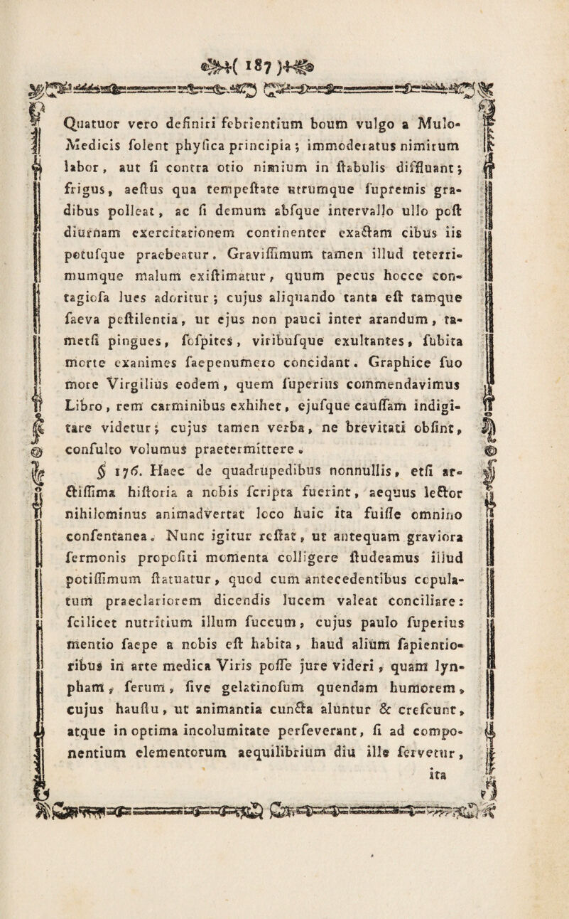 » II ■f f m I o l I ^3' I. Quatuor vero definiri febrientium boum vulgo a Mulo- Aledicis folent phyfica principia ; immoderatus nimirum labor, aut fi contra otio nimium in flsbulis difjfluant; frigus, aeflus qua tempeftate utrumque fuprcrnis gra¬ dibus polleat , ac fi demum abfque intervallo ullo pofl: diurnam exercitationem continenter exa£lam cibus iis potufque praebeatur. Graviflimum tamen illud teterri® mumque malum exiftimariir, quum pecus hocce con- tagiofa lues adoritur ; cujus aliquando tanta eft tamqiie faeva peftiientia, ut ejus non pauci inter arandum, ta- metfi pingues, fofpitcs, viribiifque exulfantes, ftibita merte exanimes faepenumero concidant. Graphice fuo more Virgilius eodem, quem luperius commendavimus Libro, rem carminibus exhihec, ejufque caufTam indigi- tare videtur^ cujus tamen verba, ne brevitati obfint, confulto volumus praetermittere « 5 17(5. Haec de quadrupedibus nonnullis, etll ar« ftifiima hiftoria a nebis feripta fuerint, aequus leftor nihilominus animadvertat Icco huic ita fuifle omnino confentanea. Nunc igitur reflat, ut antequam graviora fermonis prepefiti momenta colligere fludeamus iliud potiflimum flatuatur, quod cum antecedentibus copula¬ tum praeclariorem dicendis lucem valeat conciliare: fcilicet nutritium illum fuccum, cujus paulo fuperius mentio faepe a nobis eft habita , haud alium fapiencio» ribus in arte medica Viris pofTe jure videri , quam lyn- pham, ferum, five gehtinefum quendam humorem, cujus hauftu, ut animantia cun£la aluntur Sc crefcunr, atque in optima incolumitate perfeverant, 11 ad compo¬ nentium elementorum aequilibrium diu ille fervetur, ira