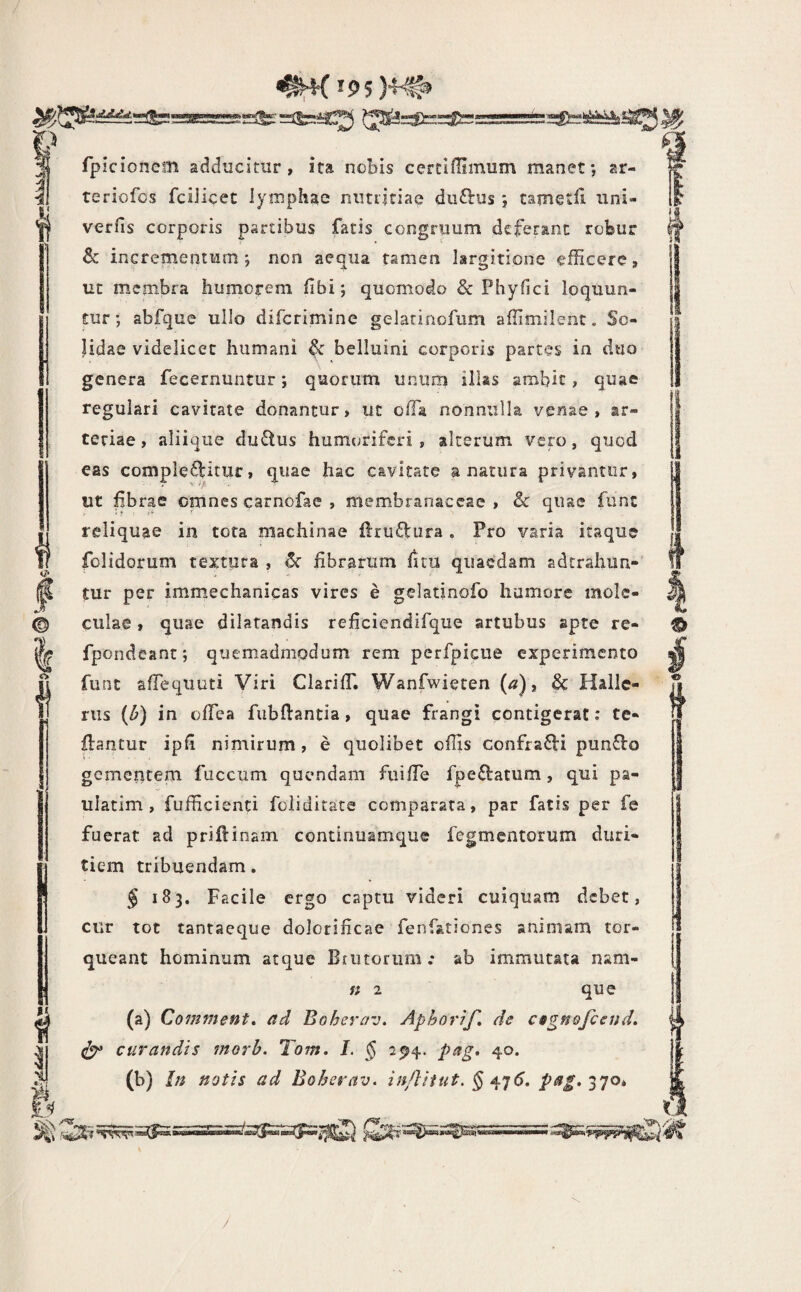 L!J2s^:!i=!! r •TLr.mtTS ^rK*5>5)4'#9 =i&=bC?S CTa=S}==Sfei=:!====®=!ii^!^^ fpicionem adducitur, ita nobis certiffimum manet*, ar- teriofos fciiicec lymphae nutritiae diiftus 5 cametfi uni- verfis corporis partibus fatis congruum deferant robur & incrementum; non aequa tamen largitione efficere, ut membra humorem libi; quomodo & Phyfici loquun- pr; abfque ullo difcrimine gelatinofum affimilent. So¬ lidae videlicet humani & belluini corporis partes in duo genera fecernuntur; quorum unum illas ambit, quae regulari cavitate donantur, ut o/fa nonnulla venae, ar¬ teriae , aliique du£tus humoriferi , alterum vero, quod eas complectitur, quae hac cavitate a natura privantor, ut fbrae omnes carnofae , membranaceae, & quae fiint reliquae in tota machinae UruClura , Pro varia itaque folidorum textura , fibrarum fuu quaedam adtrahun- tur per immechanicas vires e gelatinofo humore inole- culae, quae dilatandis rehciendifque artubus apte re- fpondeant; quemadmodum rem perfpicue experimento funt afTequuti Viri ClarifT. Wanfwiecen (^), & Hallc- riis (^) in ofTea fiibftantia, quae frangi contigerat: te- flantur ipfi nimirum, e quolibet offis confraCVi punClo gementem fuccum quondam fiiiffie fpeClatum, qui pa- ulatim , fufficienti foiiditate comparata, par fatis per fe fuerat ad priflinam continuamque Tegmentorum duri¬ tiem tribuendam. J 183. Facile ergo captu videri cuiquam debet, cur tot tantaeque dolorificae fenfationes animam tor¬ queant hominum atque Brutorum.* ab immutata nam- « 2 que (a) Comment, ad Boherav. Aphorif, de cfgnofceud. curandis morb. Tom. I. § 294. pag, 40. (b) bi notis ad Boherav, in/liiut. § ^^6, />^/.370* i 4 /