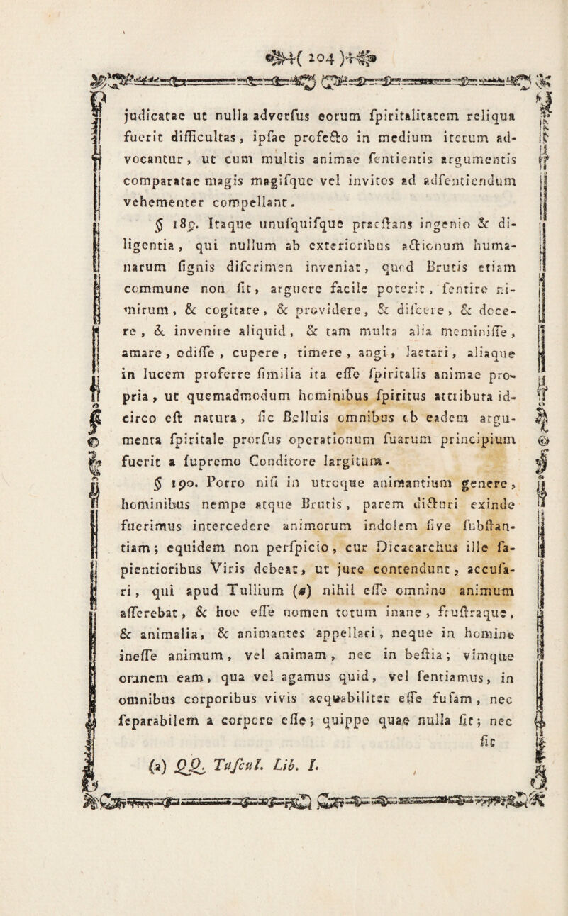 & . . 5} judicatae uc nulla adverfus eorum fpiritalitatem reliqua fuerit difficultas, ipfae prefefto in medium iterum ad¬ vocantur, ut cum multis animae fentientis arsiimentis comparatae magis magirque vel invites ad adfentlendum vehementer compellant. $ i8p. Itaque unufquifque pracHans ingenio Sc di¬ ligentia , qui nullum ab exterioribus a£l:ionum huma¬ narum fignis diferimeo inveniat, qued Brutis etiam commune non fit, arguere facile poterit, fentire ni¬ mirum, & cogitare, Sc providere, Sc difceie, Sc dece¬ re , ^ invenire aliquid , Sc tam multa alia mcminilTe , amare, odiffie , cupere , timere, angi, laetari, aliaque in lucem proferre fimilia ira effie fpiritalis animae pro¬ pria , ut quemadmodum hominibus fpiritus attributa id¬ circo eft natura, fic B.elluis omnibus cb eadem argu¬ menta fpiritale prorfus operationum fuarum principium fuerit a fupremo Conditore largitum . § ipo. Porro nifi in utroque aninsantium genere, hominibus nempe atque Brutis , parem difturi exinde fuerimus intercedere animorum indolem live fubllan- tism; equidem non perfpicio, cur Dicaearchus ille fa- pientioribus Viris debeat, ut jure contendunt, accufa- ri, qui apud Tullium (s) nihil elTe omnino animum afferebat, Sc hoe effe nomen totum inane, fruflraque, & animalia, Sc animantes appellari, neque in homine ineffe animum, vel animam, nec in beflia; vlmque omnem eam, qua vel agamus quid, vel fentiamus, in omnibus corporibus vivis aequ-abiliter effe fufam , nec feparabilem a corpore e0ev quippe q^ae nulla Bc; nec fic (a) 0^ TufcuL Llh, L