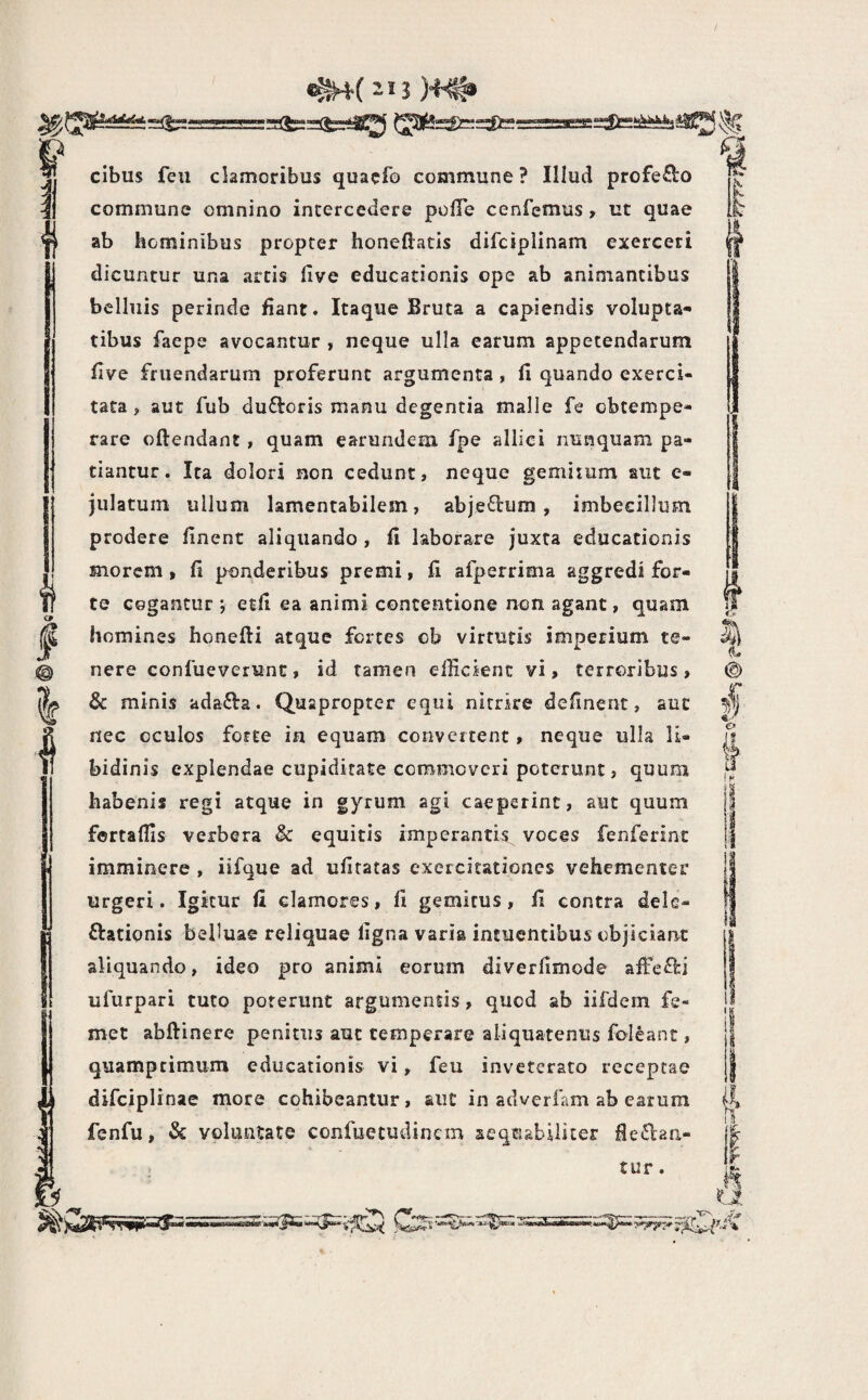 I I cibus feii clamoribus quacfo commune ? Illud profeClo commune omnino intercedere polTe cenfemus, ut quae ab hominibus propter honeftatis difciplinam exerceri dicuntur una artis live educationis ope ab animantibus bclluis perinde fiant. Itaque Bruta a capiendis volupta¬ tibus faepe avocantur , neque ulla earum appetendarum flve fruendarum proferunt argumenta , fi quando exerci¬ tata , aut fub dufioris manu degentia malle fe obtempe¬ rare oftendant, quam earundem fpe allici nunquam pa¬ tiantur. Ita dolori non cedunt» neque gemitum aut e- julatum ullum lamentabilem, abje6lum , imbecillum prodere finent aliquando , fi laborare juxta educationis morem » fi ponderibus premi, fi afperrima aggredi for¬ te cogantur j etfi ea animi concentione non agant, quam nere confueverunc, id tamen efficient vi, terroribus, & minis adafta. Quapropter equi nitrire definent, aut nec oculos forte in equam convertent, neque ulla li¬ bidinis explendae cupiditate commoveri poterunt, quum habenis regi atque in gyrum agi caeperinc, aut quum fortaffis verbera & equitis imperanti^s^ voces fenferinc imminere , iifque ad ufiratas exercitationes vehementer urgeri. Igitur fi clamores, fi gemitus, fi contra dele¬ gationis belluae reliquae ligna varia intuentibus objiciant aliquando, ideo pro animi eorum diverfimode afTefti ufurpari tuto poterunt argumentis, quod ab iifdem fe- met abftinere penitus auc temperare aliquatenus foleant, quamprimum educationis vi, feu inveterato receptae difciplinae more cohibeantur, aut in adverfam ab earum fenfu, & voluntate confuetudinem aequabiliter tur.