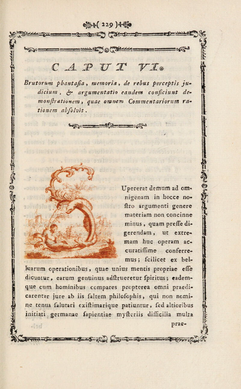 sii.’ «^( 129 )4^ ^2S^=lC=^fc •Ei^ >>k^a4.S^ ’&✓ '®' VI. ^o^^ c ^4. jp ir T irx# Brutorum pbantafia, memoria ^ de rehus perceptis ju^ dtcium > argumentatio eandem conjiciunt de» monftrationem i quae omnem Commentariorum ra» tionem ahjolvit. Upererat defniiffi ad om« nigenam in hocce no- flro argumenti genere materiam non concinne minus , quam prefTe di¬ gerendam , ut extre¬ mam huc operam ac- curatiffime conferre¬ mus ; fcilicet ex bel- hianim operationibus, quae unius mentis propriae cfTe dicuniur, earum genuinus adUriieretur fpiritus 5 eadem- que cum hominibus compares propterea omni praedi- carcntiir jure ab iis faltem philofophis, qui non nomi- falutari exiftimarique patiuntur, fed altioribus initiati germanae fapientiae myileriis difficilia multa prae-