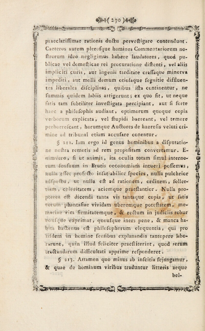 piaeclarifiimae rationis dufta pervefligare contendunt. Caereros aurem plerofque homines Commentariorum no- ^ fVrorum ideo negligimus habere laudatores, quod pu¬ blicae vel domefticae rei procuratione diftenti, vei aliis impliciti curis, aut ingenii tarditate cralTaque minerva impediti , aut molli demum otiofaque fegnitie diffluen¬ tes liberales difciplinas, quibus ifta continentur, ne fiimmis quidem Ishiis attigerunt; ex quo fit > ut neque fatis tam fubtiliter inveftigara percipiant, aut fi forte haec a philofophis audiant, optimorum quoque copia verborum explicata, vel ftupidi haereant, vel temere perhorrefeant, horumque Auftores de haerefis veluti cri* mine ad tribunal etiam accufare conentur. g 2 12. lam ergo id genus hominibus a difputatio- ne iioflra remotis ad rem propofitam convertamur. E- i*, nimvero , (1 ut animis, ita oculis totam fimul interno¬ rum fenfuum in Brutis oeconomiam intueri -poflemus , tm-lla profe£^c) infatiabilior fpecies, nulla pulchrior adfpeOiu , ut nulla cft ad rationem, ordinem, foiler* tiam , celeritatem , aciemque praefianticr . Nulla pro- pteret efl: dicendi tanta vis tantaque' copia ut fatis «oruin plijintafiae vividam uberemque poteftatemme- mftrise vim firmitatemque, & rerfum in judiciis robur' eonfque'ex»primat, quoufque iners pene, & manca ha» hfta lra(!lenus eft philofophcriim’ eloquentia, qui pro’ iifdeni dh homine fenfibiis explanandis tantopere labo¬ rarunt, quin i’Hud feliciter praefiiterint, quod rerum ira£l:andarum difficultati apprime refponderet. § 213. Attamen quo minus ab infeitia fejtmgamuj*, & quae de hominum viribus traduntur litteris aeque bel- 4, Qt