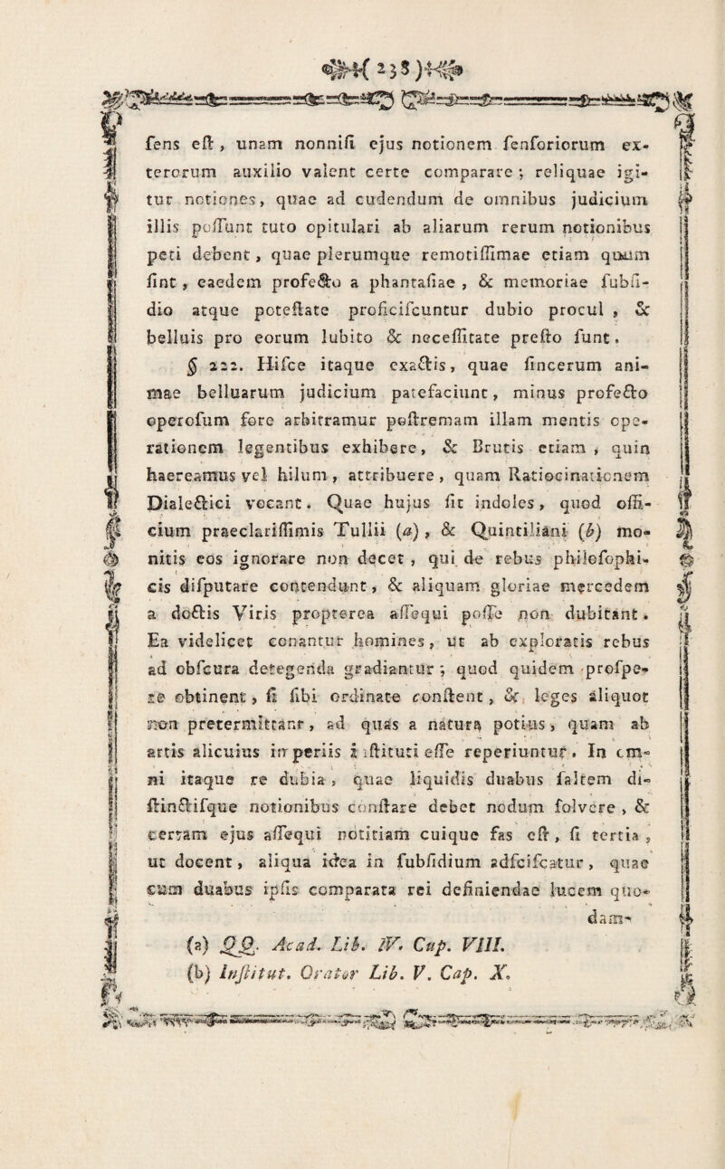 & fens eO:, unam nonnifi ejus notionem fenforiorum ex¬ terorum aiixiiio valent certe comparare ; reliquae igi¬ tur notiones, quae ad cudendum de omnibus judicium i illis poiTunc tuto opitulari ab aliarum rerum notionibus peti debent, quae plerumque remotiffimae etiam qoiioi fine , eaedem profero a phantafiae , & memoriae fubfi- dio atque poteflate proficifeuntur dubio procul , 5c belluis pro eorum lubito & necefiitate prefto funt. § 222. Hifce itaque cxa^lis, quae fincerum ani¬ mae belluarum judicium patefaciunt, minus profefto epeiofum fore arbitramur pofiremam illam mentis ope¬ rationem legentibus exhibere, Sc Brutis etiam* quin haereamus vel hilum, attribuere, quam Ratioeinatienem piale£lici vocant. Quae hujus fit indoles, quod ofii- ' cium prseclarifiimis Tullii (a), & Quintiliani (^) mo- j nitis eos ignorare non decet , qui de rebus philGfophi- cis difputare contendunt, & aliquam gloriae mercedem ! a do£tis Viris propterea afTequi pofTe jnon dubitant. ^ Ea videlicet conantur homines, ut ab exploratis rebus * ad obfcura detegenda gradiantur *, quod quidem 'profpe- le obtinent, fi fibi ordinata oonfient, uf, leges aliquot nx^n pretermiteanr, sd qu^s a naturt^ potius, quam ab artis alicuius ifrperiis i ifiituti efTe reperiuntuf. In cm« lii itaque re dubia , quae liquidis duabus faltem di- ' fi:in8:ifque notionibus conflare debet nodum folvere , & certam ejus afiequi notitiam cuique fas cfl, fi tertia , ut docent, aliqua idea ia fubfidium adfcifcatur, quae cum duabus ipfis comparata rei definiendae lucem quo* dam-' {2) ^2- Ciip. VllL (b) Injlitut. Orator Lib. V. Cap. X. tk - • j,-v «’ . ■ .-V‘i l' I