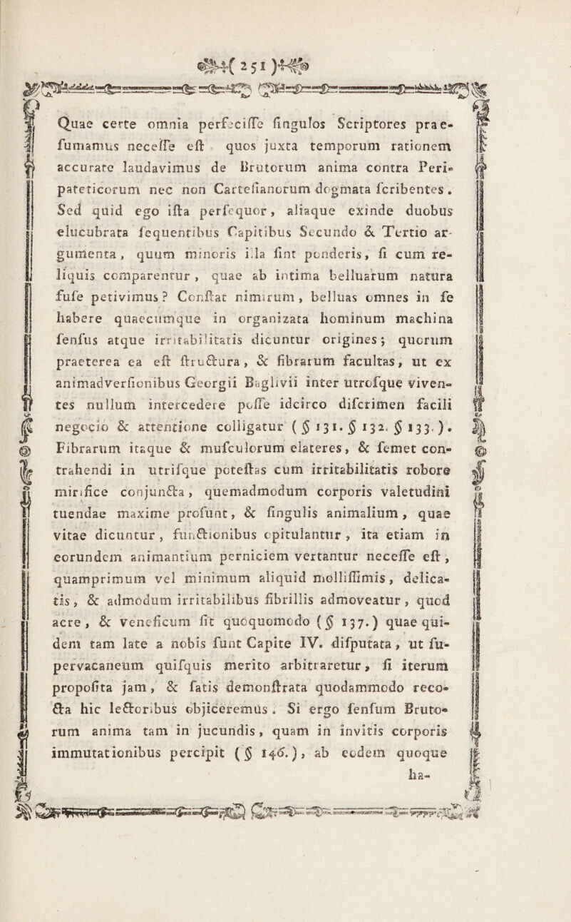 ii Or* I m I i) Quae certe omnia perf^cilTe fingulos Scriptores prae- fumamus neceffe efl: ^ quos juxta temporum rationem accuraro laudavimus de Brutorum anima contra Peri« pareticorum nec non Carteiianorum dogmata fcribentes . Sed quid ego ifta perfequor, aliaque exinde duobus elucubrata iequenfibus Capitibus Secundo 6t Tertio ar¬ gumenta , quum minoris i.ia lint ponderis, fi cum' re¬ liquis comparentur , quae ab intima belluarum natura fufe petivimus? Confiar nimirum, belluas omnes in fe habere quaccum«^ue in organizata hominum machina fenfus atque irnfabilitatis dicuntur origines; quorum praeterea ea efi: llruQrura, & fibrarum facultas, ut ex animadverfionibus Georgii Bagiivii inter utrofque viven¬ tes nullum intercedere pofTe idcirco difcrimen facili negoclo & attentione colligatur Fibrarum itaque & mufculorum elateres, & femet con¬ trahendi in utrifque poteftas cum irritabilitatis robor® mirifice conjunfta, quemadmodum corporis valetudini tuendae maxime profunt, & fingulis animalium, quae vitae dicuntur , fiitiftionibus opitulantur , ita etiam iyj eorundem animantium perniciem vertantur necefTe eft , quamprimum vel minimum aliquid molliffimis, delica¬ tis, & admodum irritabilibus fibrillis admoveatur, quod acre, & veneficum fit qucquomodo {§ 157.) quae qui¬ dem tam late a nobis funt Capite IV. difputata, ut fu- pervacaneum quifquis merito arbitraretur» fi iterum propofita jam, & fatis demonftrata quodammodo reco- Q:a hic leftoribus objiceremus . Si ergo fenfum Bruto* rum anima tam in jucundis, quam in invitis corporis immutationibus percipit (§ ), ab eodem quoque lia-