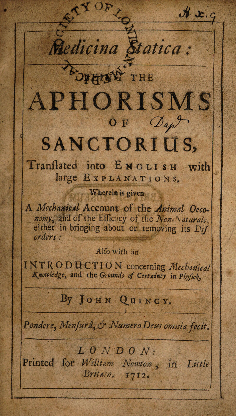 Q- dt- Jfc. % ■*v tatica: O F SANGTORI US> Tranflatedi into English large Explanations. Pip Wherein is given A Mechanical Account of the Jamal Oeco- af>2 of the Efficacy of the Non-Natural^ either in bringing about or removing its DiJ orders: ' Alfo with an INTRODUCTION concerning Mechanical Knowledge, and the Grounds of Certainty in Pbyfick* By John Q.uiNe^ Pondere0 Menfuray & NumeroDew omnia fecit. L 0 N D 0 N: Printed for William Newton g j$ Little Britain* ij 12*