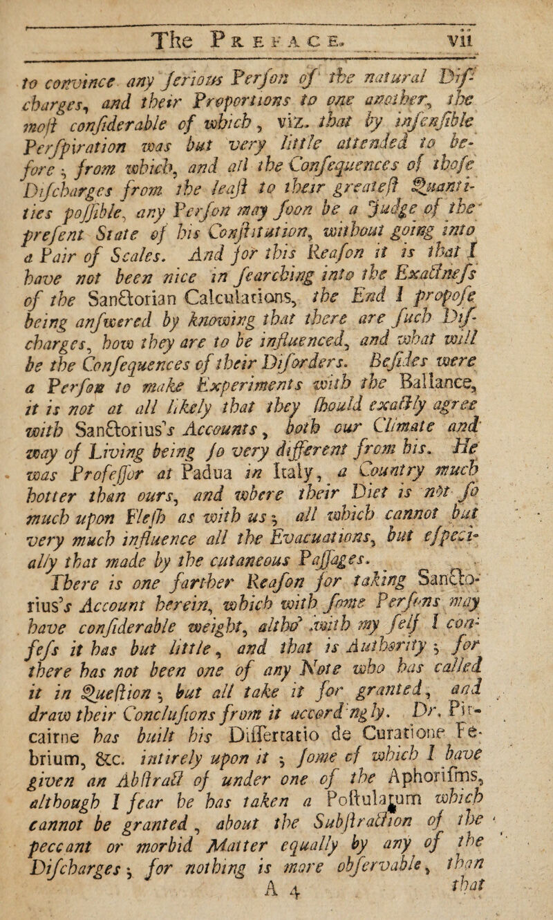 to convince any Jeriom Per/on of the natural Biff charges, and their Proportions to one another, the molt confiderable of which, viz, that by ixfatjibk' Perforation was but very little ait ended to be¬ fore s from which, and ail the Conferences of ihofe D jcharges from the leaji to their great eft Quanti¬ ties poffibie, any Perfon may foon be a Judge of the ' prefent State of his Confhtutjon, without going into a Pair of Scales. And for this lieafon it is that I have not been nice in fearching into the ExaCuufs of the San&orian Calculations, the End 1 propofe being anfveered by knowing that there are fuch Biff charges, how they are to be influenced? and what will be the Confequences of their Diforders. Befides were a Per fan to make Experiments with the Bal lance, it is not at all likely that they fhould exailly agree with SanftoriusV Accounts, both our Climate and way of Living being Jo very different from his. He was Profefjor at Padua in Italy, a Country much hotter than ours, and where their Diet is ndt jo much upon Elejh as with us, all zwich cannot but very much influence all the Evacuations, but effect* ally that made by the cutaneous Paffages, There is one farther Reafon for taking 3an£b;> liusV Account herein, which with fame P erf on s may have confiderable weight, althd .with my f e lf 1 con- fefs it has but little, and that is Authority $ for there has not been one of any Note who has called it in Queftion but alt take it for granted, and draw their Conclufions from it accordingly. Dr, Pit- cairne has built his Diflertatio de Curatione Fe* brium, 8cc. intirely upon it *, fome cf which l have given an AbdraU of under one of the Aphorifms, although I fear be has taken a Poftulajurn which cannot be granted , about the Subjlrathon of the peccant or morbid Matter eequally by any of the DiJcharges j for nothing is more obffervable, than A 4 that