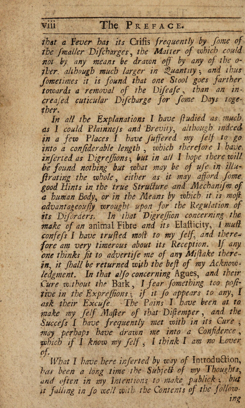 that a Lever has its Crifis frequently by fome of the [mailer Difcharges, the Matter of which could not by any means be drawn off by any of the o~ tier, although much larger in Quantity * and thus fometimes it is found that one Stool goes farther towards a removal of the Difeafe, than an in• creajed cuticular D if charge for fome Days toge¬ ther. In all the Explanations I have ftudied as much as I could Flainnejs and Brevity, although indeed in a few Places I have fuffered my felf to go into a confiderable length , which therefore 1 have inferted as Digrefftons $ hut in all 1 hope there will be found nothing but what may be of ufe in iliu- ftrating the whole, either as it may afford fome good Hints in the true Structure and Mechanifm of a human Body, or in the Means by which it is mo ft cdvantageoufly wrought upon for the Regulation of its D if orders. In that- Vigrefjton concerning the make of an animal Fibre and its Elafticity, / mud confefs I have trufted mod to my Jelf and there- fore am very Dimerous about its Reception. If any one thinks fit to advert fe me of any Mi flake there¬ in, it fhall be returned with the be ft of my Acknow¬ ledgment. In that alfo concerning Agues, and their Cure wahout the Bark, I fear fomething too pofi- tive in the Exprejfions; if it fo appears to any, I ask their Excufe The Pains I have been at to make my felf Mafter of that Diftemper, and the Succefs I have frequently met with in its Cure , may perhaps have drawn me into a Confidence, zvhich if I know my felf, l think I am no Lover of. ' ' ' ■ . • What I have here inferted by way of IntroduOaon, has been a long time the Sub]ell of my Thoughts, and often in my Intentions to make publick ; but it falling in Jo well With the Contents of the follow¬ ing