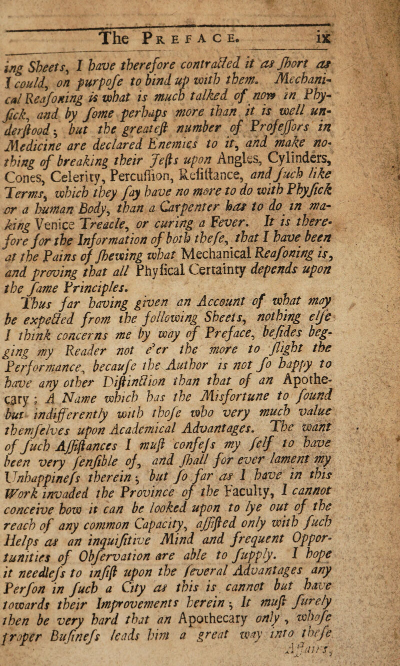 ing Sheets, I therefore contrail el it as Jhort as I could, on furpoje to bind up with them. Mechanic cal Reafoning k what is much talked of now in Fhy- fick, and by fome perhaps more than it is well un¬ derfoot^ but the greatefi number of Profefjors in Medicine are declared Enemies to it, and make no¬ thing of breaking their Jefis upon Angles, Cylinders, Cones, Celerity, Percufiion, Refiftance, and fuch like Terms, which they fay have no more to do with Fhyftck or a human Body, than a Carpenter has to do in ma¬ king Venice Treacle, or curing a Fever. It is there¬ fore for the Information of both thefe, that I have been at the Fains of fhewing what Mechanical Reafoning is, and proving that all Phyficai Certainty depends upon the fame Principles. Thus far having given an Account of what may be expelled from the following Sheets, nothing elje I think concerns me by way cf Preface, befides beg¬ ging my Reader not e'er the more to flight the Performance, becaufe the Author is not Jo happy to have any other Dif inUion than that of an Apothe¬ cary ; A Name which has the Misfortune to found but indifferently with thofe who very much value them/elves upon Academical Advantages. The want of fuch AJfiftanccs I mufi confefs my felf to have been very jenjible of, and jhall for ever lament my Vnhappinefs therein -, but fo far as 1 have in this Work invaded the Province of the Faculty, 1 cannot conceive how it can be looked upon to lye out of the reach of any common Capacity, ajffied only with fuch Helps as an inquifitive Mind and frequent Oppor¬ tunities of Obfervation are able to fupply. I hope it needlefs to inf(l upon the feveral Advantages any P erf on in fuch a City as this is cannot but have towards their Improvements herein • It mufi furely then be very hard that an Apothecary only , whofe proper Bufinefs leads him a great way into thrfe