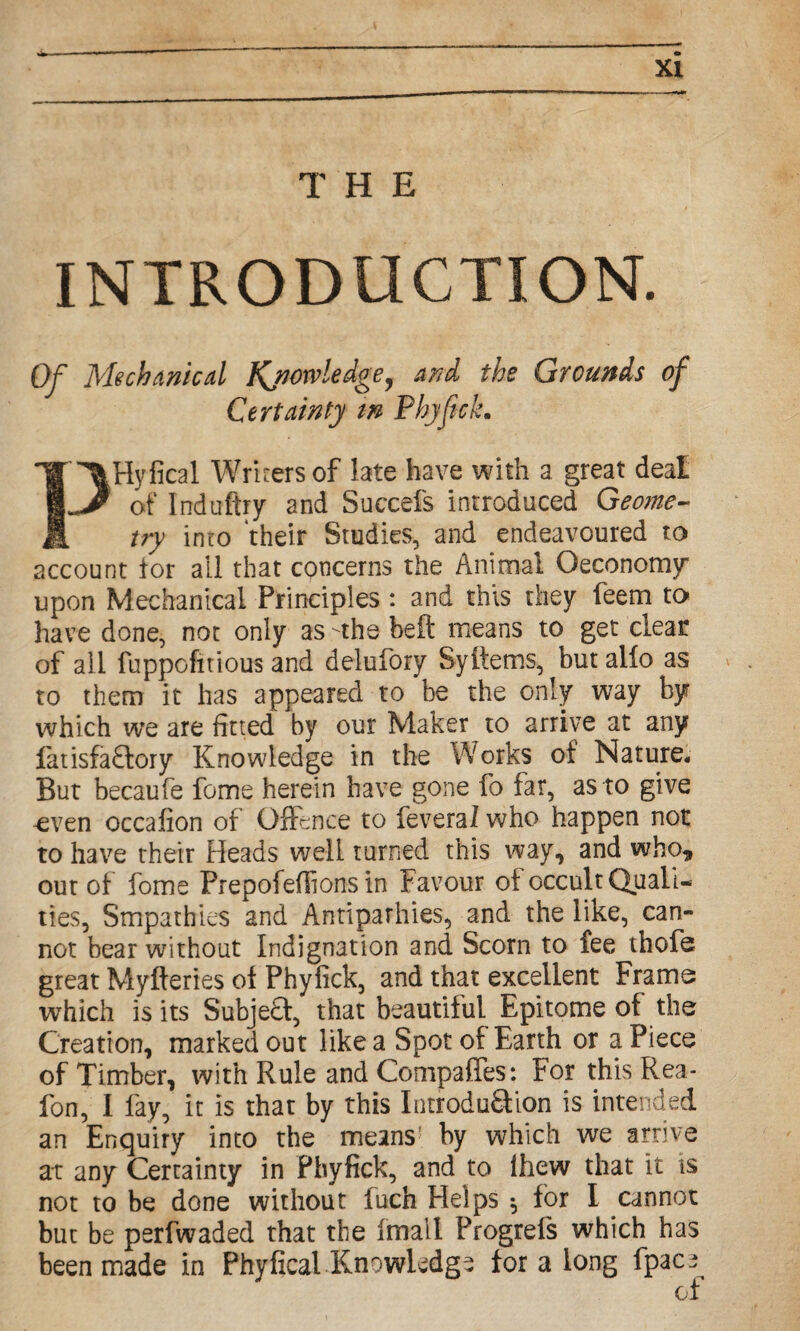 THE INTRODUCTION. Of Mechanical Knowledge, and the Grounds of Certainty m Phyfick. PHyfical Writers of late have with a great deal of Induftry and Succefs introduced Geome¬ try into their Studies, and endeavoured to account for all that concerns the Animal Oeconomy upon Mechanical Principles: and this they feem to have done, not only as -the belt means to get clear of all fuppofitious and delufory Syitems, but alio as to them it has appeared to be the only way by which we are fitted by our Maker to arrive at any fatisfa£fory Knowledge in the Works of Nature. But becaufe feme herein have gone fo far, as to give -even occafion of Offence to feveral who happen not to have their Heads well turned this way, and who* out of fome Prepofeflions in Favour of occult Quali¬ ties, Smpathies and Antiparhies, and the like, can¬ not bear without Indignation and Scorn to fee thofe great Myfteries of Phyfick, and that excellent Frame which is its Subje£f, that beautiful Epitome of the Creation, marked out like a Spot of Earth or a Piece of Timber, with Rule and Compafies: For this Rea- fon, I lay, it is that by this Introdu&ion is intended an Enquiry into the means! by which we arrive at any Certainty in Phyfick, and to Ihew that it is not to be done without fuch Helps $ for I cannot but be perfwaded that the ftnall Progrefs which has been made in Phyfical Knowledge for a long fpace