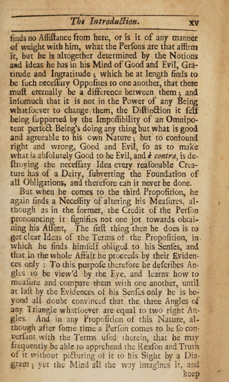 finds no Affiftance from here, or is it of any manner of weight with him, what the Perfons are that affirm it, but he is altogether determined by the Notions a»d Ideas he has in his Mind of Good and Evil, Gra¬ titude and Ingratitude ^ which he at length finds to be fuch neceffary Oppofites to one another, that there muft eternally be a difference between them; and Infomuch that it is not in the Power of any Being whatfoever to change them, the DiftinQdon it fell being fupported by the Impofiibility of an Omnipo¬ tent perlefl: Being’s doing any thing but what is good and agreeable to his own Nature; but to confound right and wrong, Good and Evil, fo as to make what is abfolutely Good to be Evil, and e contra, is de- ftroying the neceffary Idea every reafonable Crea¬ ture has of a Deity, fubverting the Foundation of all Obligations, and therefore can it never be done. But when he comes to the third Propolition, he again finds a Neceffity of altering his Meafures, al¬ though as in the former, the Credit of the Perfon pronouncing it fignifies not one jot towards obtai¬ ning his Affect, The firft thing then he does is to get clear Ideas of the Terms of the Propoiition, in. which he finds himielf obliged to his Senfes, and that in the whole Affair he proceeds by their Eviden¬ ces only : To this purpofe therefore he defcnbes An¬ gles to he view’d by the Eye, and learns how to meafure and compare them with one another, until at laft by the Evidences of his Senfes only he is be¬ yond all doubt convinced that the three Angles of any Triangle whatioever are equal to two right An¬ gles. And in any Propofition of this Nature, al¬ though after fome time a Perfon conies to be fo con- verfant with the Terms ufed therein, that he may frequently be able to 3ppreher»d the Reafon and Truth, of it without pifturing of it to his Sight by a Dia¬ gram •, yet the Mind all the way imagines it, and