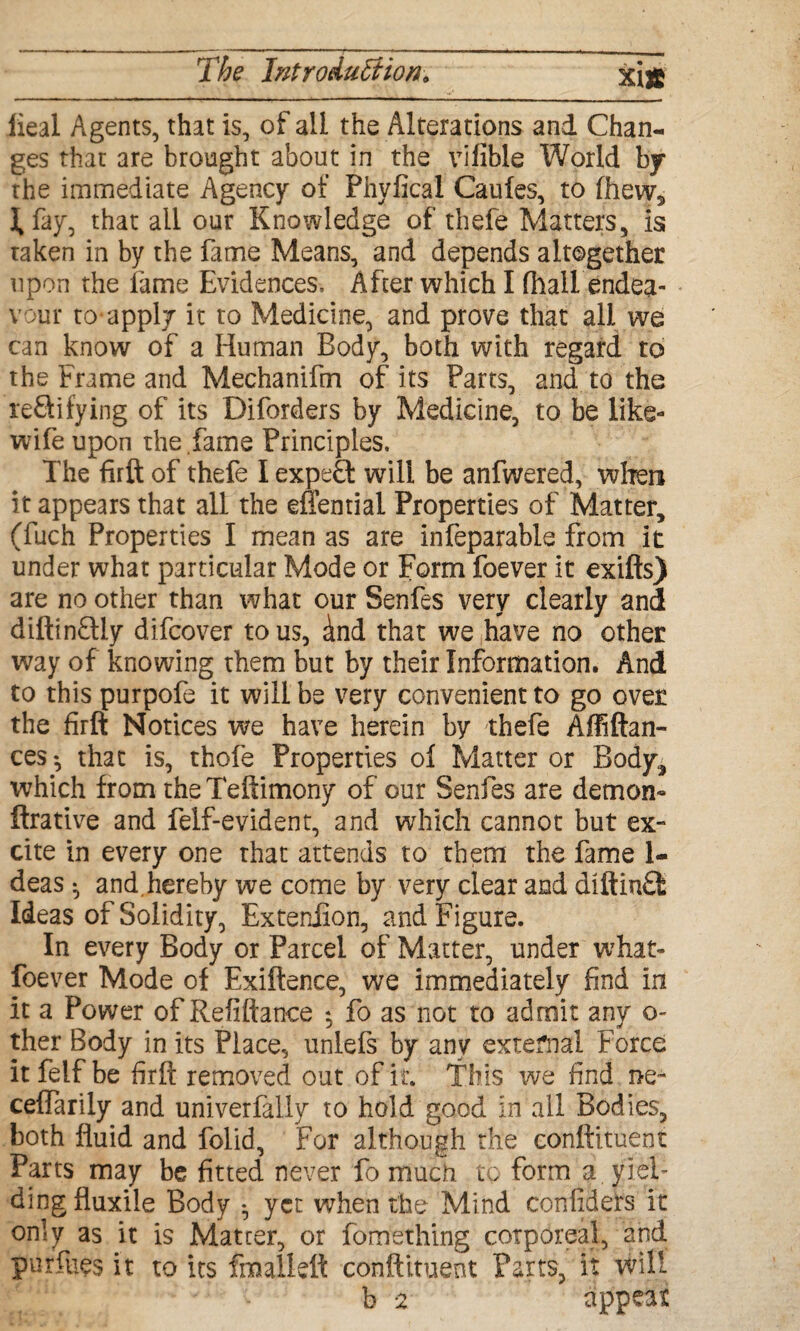 lieal Agents, that is, of all the Alterations and Chan¬ ges that are brought about in the vifible World by the immediate Agency of Phyftcal Caufes, to fhew, ifay, that all our Knowledge of thefe Matters, is taken in by the fame Means, and depends altogether upon the fame Evidences, After which I fhall endea¬ vour to-apply it to Medicine, and prove that all we can know of a Human Body, both with regard to the Frame and Mechanifm of its Parts, and to the reflilying of its Diforders by Medicine, to be like- wife upon the fame Principles. The firft of thefe I expert will be anfwered, when it appears that all the effential Properties of Matter, (fuch Properties I mean as are infeparable from it under what particular Mode or Form foever it exifts) are no other than what our Senfes very clearly and diftinftiy difcover to us, cind that we have no other way of knowing them but by their Information. And to this purpofe it will be very convenient to go over the firft Notices we have herein by thefe Affiftan- ces^ that is, thofe Properties of Matter or Body, which from the Teftimony of our Senfes are demon- ftrative and felf-evident, and which cannot but ex¬ cite in every one that attends to them the fame 1- deas • and.hereby we come by very clear and diftinft Ideas of Solidity, Exteniion, and Figure. In every Body or Parcel of Matter, under what- foe ver Mode of Exiftence, we immediately find in it a Power of Refiftance *, fo as not to admit any o- ther Body in its Place, unlefs by any external Force itfelf be firft removed out of it. This we find ire- ceffarily and univerfally to hold good in all Bodies, both fluid and folid, For although the conftituent Parts may be fitted never fo much to form a yiel¬ ding fluxile Body • yet when the Mind confiders it only as it is Matter, or fomething corporeal, and pursues it to its fmallett conftituent Parts, it will b 2 appear