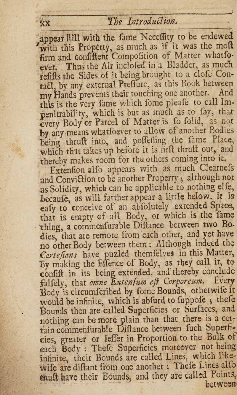 appear Bill with the fame Neceflity to be endewed ^with this Property, as much as if it was the moft firm and confident Compofition of Matter whatfo* ever. Thus the Air inclofed in a Bladder, as much refills the Sides of it being brought to a clofe Con¬ tact, by any external Preffure, as this Book between my Hands prevents their touching one another. And this is the very fame which fome pleafe to call Im* penitrability, which is but as much as to fay, that <every Body or Parcel of Matter is fo folid, as not by any--means whatfoever to allow of another Bodies being thru® into, and poffefiing the fame Place, which that takes up before it is firft thruft pm, pud thereby makes room for the others coming into it* Extenfion alfo appears with as much Clearnefs and ConviQion to be another Property ♦, although not as Solidity, which can be applicable to nothing elfe, iecaufe, as will farther appear a little below, it is eafy to conceive of an abfolutely extended Space, that is empty of all Body, or which is the fame thing, a commenfurable Diftance between two Bo- dies, that are remote from each other, and yet have no other Body between them : Although indeed the €artejians have puzled themfelves in this Matter, By making the Efience of Body, as they call it, to confift in its being extended, and thereby conclude falfely, that omne Hxtenfum eft Ccrporeum. Every Body is circumfcribed by fome Bounds, otherwife it would be infinite, which is abfurd to fuppofe * thefe Bounds then are called Superficies or Surfaces, and nothing can be more plain than that there is a cer¬ tain commenfurable Diftance between fuch Superfi¬ cies, greater or leffer in Proportion to the Bulker each Body : Thefe Superficies moreover not being infinite, their Bounds ate called Lines, which like- wife are diftant from one another: Thefe Lines alfb ituft hare their Bounds, and they are called Points, -.. ‘ “ *. between-'