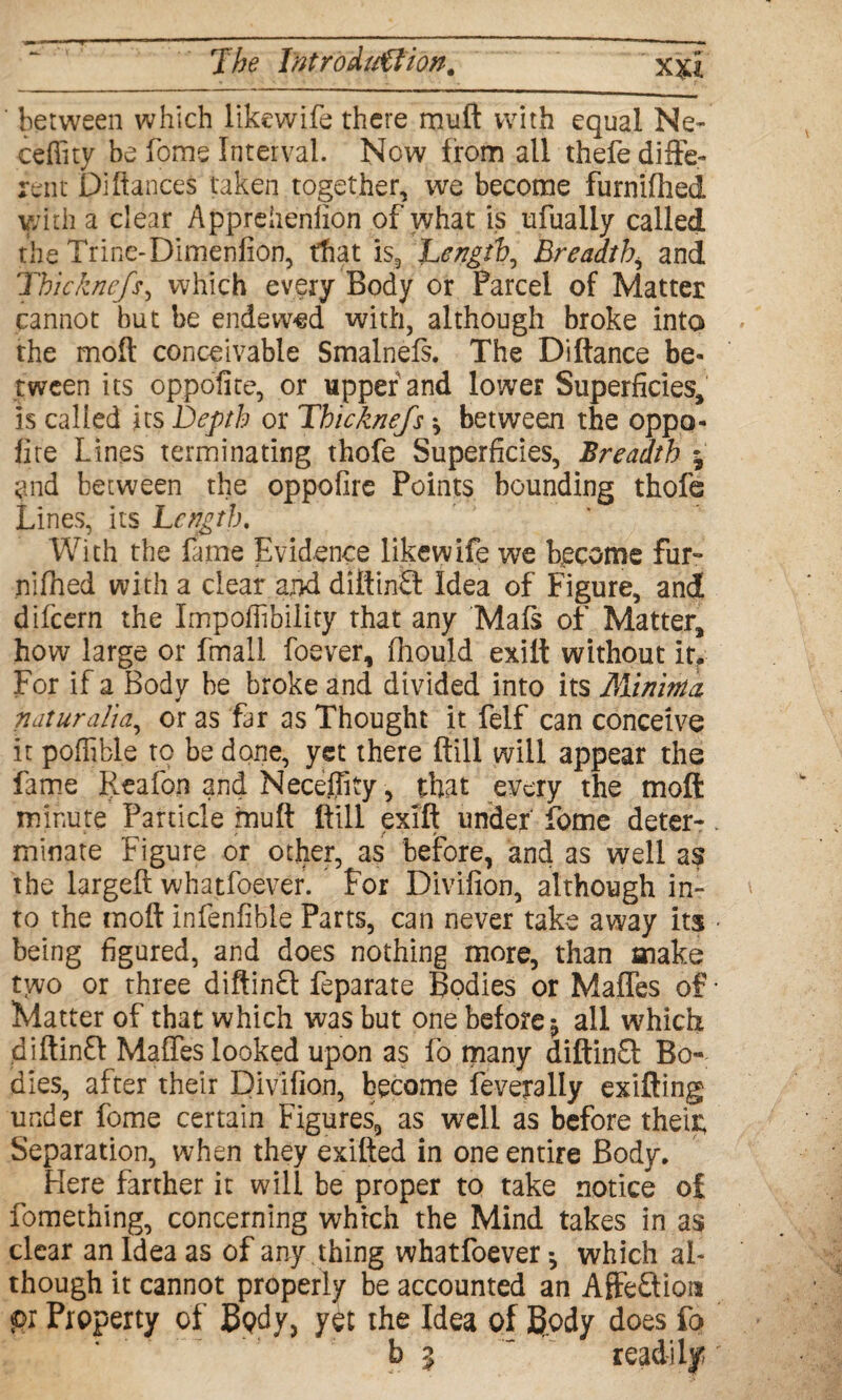 ' between which likewife there muft with equal Ne- ■ceffity be fome Interval. Now from all thefe diffe¬ rent Di fiances taken together, we become furnifhed with a clear Apprehenfion of what is ufually called the Trine-Dimenfion, that is, Length, Breadth, and Thickne/s, which every Body or Parcel of Matter cannot but be endew-ed with, although broke into the moil conceivable Smalnefs. The Di fiance be¬ tween its oppofite, or upper and lower Superficies, is called its Depth or Thicknefs * between the oppo¬ fite Lines terminating thofe Superficies, Breadth j and between the oppofire Points bounding thofe Lines, its Length. With the fame Evidence likewife we become fur- nifiied with a clear and diftinfl Idea of Figure, and difcern the Impofiibiiity that any Mafs of Matter, how large or fmall foever, fnould exiit without itf For if a Body be broke and divided into its Minima naturalia, or as far as Thought it felf can conceive it poffible to be done, yet there ftill will appear the fame Reafon and Neceifity, that every the moft minute Panicle muft ftill exift under fome deter-. minate Figure or other, as before, and as well as the largeft whatfoever. For Divifion, although in¬ to the moft infenfible Parts, can never take away its • being figured, and does nothing more, than make two or three diftinft feparate Bodies or Maffes of • Matter of that which was but one before -p all which diftinft Maffes looked upon as fo many diftinSl Bo¬ dies, after their Divifion, become feveyally exifting under fome certain Figures, as well as before their; Separation, when they exifted in one entire Body. Here farther it will be proper to take notice of fomething, concerning which the Mind takes in as clear an Idea as of any thing whatfoever *, which al¬ though it cannot properly be accounted an Affeftion pi Property of Body, yet the Idea of Body does fo b 5 ' readily *